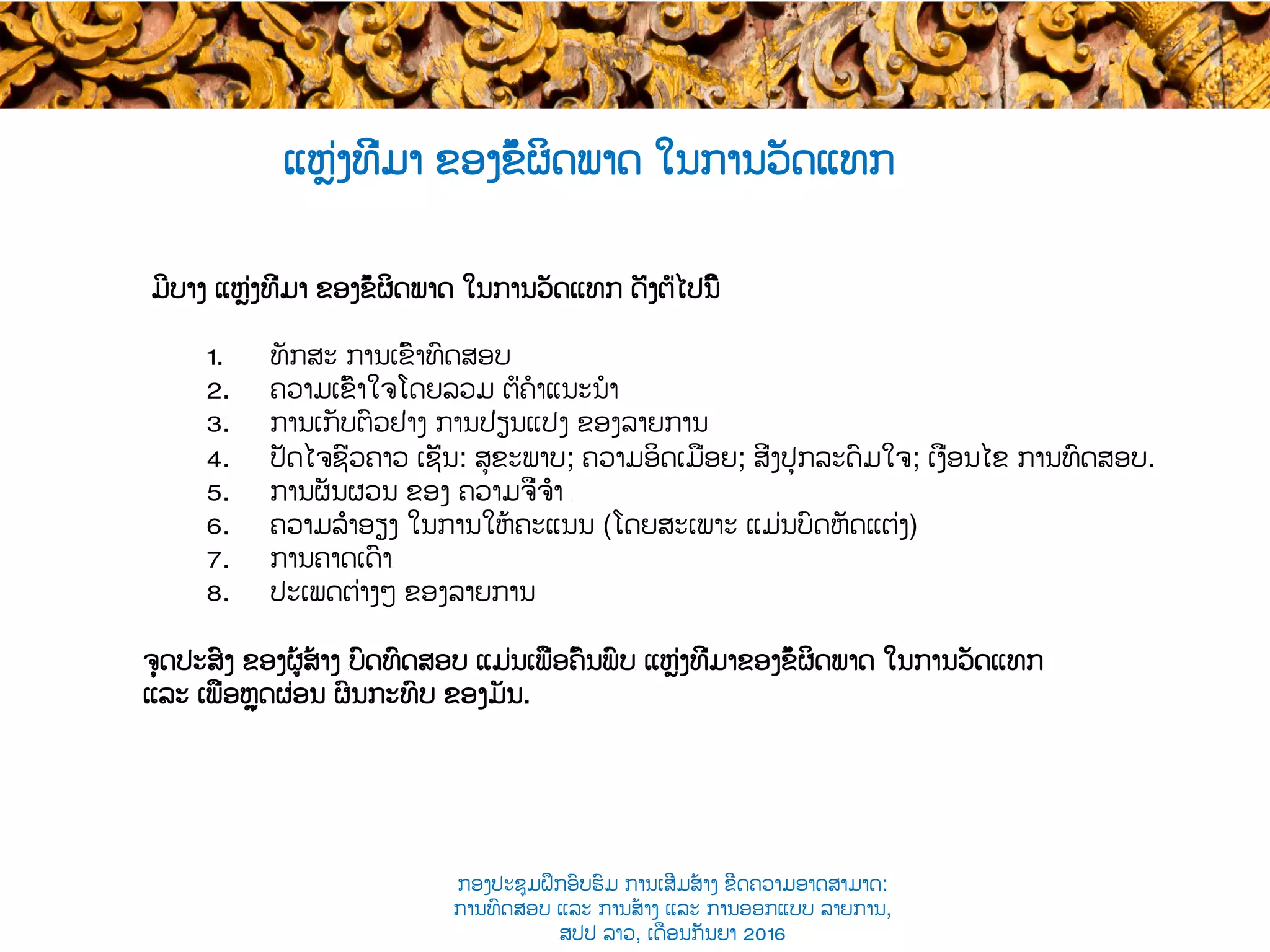 ແຫຼ່ງທີ່ມາ ຂອງ​ຂໍ້ຜິດພາດ ໃນການວັດແທກ
ມີບາງ ແຫຼ່ງທີ່ມາ ຂອງ​ຂໍ້ຜິດພາດ ໃນການວັດແທກ ດັ່ງຕໍ່ໄປນີ້
1.  ທັກສະ ການເຂົ້າທົດສອບ
2.  ຄວາມເຂົ້າໃຈໂດຍລວມ ຕໍ່​ຄໍາແນະນໍາ
3.  ການເກັບຕົວຢ່າງ ການປ່ຽນແປງ ຂອງລາຍການ
4.  ປັດໄຈຊົ່ວຄາວ ເຊັ່ນ: ສຸຂະພາບ; ຄວາມອິດເມື່ອຍ​; ສິ່ງປຸກລະດົມໃຈ; ເງື່ອນໄຂ ການທົດສອບ.
5.  ການຜັນຜວນ ຂອງ ຄວາມຈື່ຈຳ ​
6.  ຄວາມລຳອຽງ ໃນການໃຫ້ຄະແນນ ​(ໂດຍສະເພາະ ແມ່ນບົດຫັດແຕ່ງ​)
7.  ການຄາດເດົາ​​
8.  ປະເພດຕ່າງໆ ຂອງລາຍການ
ຈຸດປະສົງ ຂອງ​ຜູ້ສ້າງ ​ບົດທົດສອບ ແມ່ນເພື່ອຄົ້ນພົບ​ ແຫຼ່ງທີ່ມາຂອງຂໍ້ຜິດພາດ ໃນການວັດແທກ
ແລະ ເພື່ອຫຼຸດຜ່ອນ ຜົນກະທົບ ຂອງມັນ.
ກອງປະຊຸມຝຶກອົບຮົມ ການເສີມສ້າງ ຂີດ​ຄວາມອາດສາມາດ:
ການທົດສອບ ແລະ ການສ້າງ​ ແລະ ການອອກແບບ ລາຍການ,
ສປປ ລາວ, ​ເດືອນກັນຍາ 2016
 