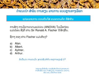 ຄໍາແນະນໍາ ສຳລັບ ການຂຽນ ລາຍການ ແບບ​ຫຼາຍທາງເລືອກ
ແຕ່ລະລາຍການ ຄວນເນັ້ນ​ໃສ່ ແນວຄວາມຄິດ ທີ່ສໍາຄັນ ​​
ການສ້າງ ການວິເຄາະຄວາມແປປວນ (ANOVA) ໃນເມ່ືອກ່ອນ
ແມ່ນຍ້ອນ ສິ່ງທີ່ ທ່ານ Sir Ronald A. Fischer ໄດ້ສ້າງຂຶ້ນ.
ຊື່ກາງ ຂອງ ທ່ານ​ Fischer ແມ່ນຫັຍງ​?
a)  Alan.
b)  Albert.
c)  Aylmer.
d)  Arthur.
ອັນນີ້ແມ່ນ ການປະເມີນ ຈຸດປະສົງ ສໍາຄັນ ຂອງການຮຽນຮູ້ ບໍ​?​
ກອງປະຊຸມຝຶກອົບຮົມ ການເສີມສ້າງ ຂີດ​ຄວາມອາດສາມາດ:
ການທົດສອບ ແລະ ການສ້າງ​ ແລະ ການອອກແບບ ລາຍການ,
ສປປ ລາວ, ​ເດືອນກັນຍາ 2016
 