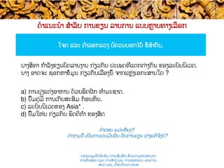 ຄໍາແນະນໍາ ສຳລັບ ການຂຽນ ລາຍການ ແບບ​ຫຼາຍທາງເລືອກ
ໂຈດ​ ແລະ ຄຳລອກລວງ ບໍ່ຄວນບອກໄບ້ ຂໍ້​ສໍາຄັນ.​
ຄໍາຕອບ ແມ່ນຫັຍງ​?
ຄໍາຖາມນີ້ ເປັນ​ການປະເມີນຜົນ ຜົນການຮຽນ ຢ່າງແທ້ຈິງບໍ​?
ນາງສີທາ​ ກຳລັງ​ຂຽນບົດລາຍງານ ກ່ຽວກັບ ປະເພດທີ່ແຕກຕ່າງກັນ ຂອງລະບົບນິເວດ​​. ​
ນາງ ອາດຈະ ຊອກຫາ​ຂໍ້ມູນ ກ່ຽວກັບເລື່ອງນີ້ ຈາກແຫຼ່ງເອກະສານໃດ ?
a)  ການປຸງແຕ່ງອາຫານ ດ້ວຍ​ພືດຜັກ ທຳມະຊາດ​.
b)  ປຶ້ມຄູ່ມື ການເກັບສະສົມ ກ້ອນຫີນ.
c)  ລະບົບນິເວດຂອງ Asia* .
d)  ປຶ້ມໃຫ່ຍ ກ່ຽວກັບ ພຶດຕິກຳ ຂອງສັດ​
ກອງປະຊຸມຝຶກອົບຮົມ ການເສີມສ້າງ ຂີດ​ຄວາມອາດສາມາດ:
ການທົດສອບ ແລະ ການສ້າງ​ ແລະ ການອອກແບບ ລາຍການ,
ສປປ ລາວ, ​ເດືອນກັນຍາ 2016
 