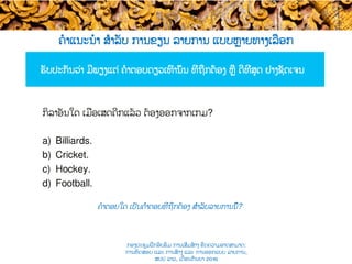 ຄໍາແນະນໍາ ສຳລັບ ການຂຽນ ລາຍການ ແບບ​ຫຼາຍທາງເລືອກ
ຮັບປະກັນວ່າ ມີພຽງແຕ່ ຄໍາຕອບດຽວເທົ່ານັ້ນ ​ທີ່ຖືກຕ້ອງ ຫຼື ດີທີ່ສຸດ ຢ່າງຊັດເຈນ
ຄໍາຕອບໃດ ເປັນຄຳຕອບທີ່​ຖືກຕ້ອງ ສຳລັບ​ລາຍການນີ້​?
ກິລາອັນໃດ ເມື່ອ​ເສດຄີກແລ້ວ ​ຕ້ອງອອກຈາກເກມ?
a)  Billiards.
b)  Cricket.
c)  Hockey.
d)  Football.
ກອງປະຊຸມຝຶກອົບຮົມ ການເສີມສ້າງ ຂີດ​ຄວາມອາດສາມາດ:
ການທົດສອບ ແລະ ການສ້າງ​ ແລະ ການອອກແບບ ລາຍການ,
ສປປ ລາວ, ​ເດືອນກັນຍາ 2016
 