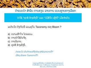 ຄໍາແນະນໍາ ສຳລັບ ການຂຽນ ລາຍການ ແບບ​ຫຼາຍທາງເລືອກ
ນໍາໃຊ້ “ທຸກຂໍ້​ ຂ້າງເທິງນີ້" ແລະ "ບໍ່ມີຂໍ້ໃດ ​ເຫຼົ່ານີ້" ເມື່ອ​ຈຳເປັນ​​
​ຄໍາຕອບໃດ ເປັນຄຳຕອບທີ່​ຖືກຕ້ອງ ສຳລັບ​ລາຍການນີ້​?
ມີຫັຍງ​ ຜິດພາດ ໃນ​ລາຍການນີ້​?
​ລະດັບໃດ ດັ່ງຕໍ່ໄປນີ້ ລວມ​ຢູ່ໃນ Taxonomy ຂອງ Bloom ?
a)  ຄວາມເຂົ້າໃຈ ໂດຍລວມ.
b)  ການນຳໃຊ້ຕົວຈິງ​.
c)  ການວິເຄາະ.
d)  ທຸກຂໍ້​ ຂ້າງເທິງນີ້.
ກອງປະຊຸມຝຶກອົບຮົມ ການເສີມສ້າງ ຂີດ​ຄວາມອາດສາມາດ:
ການທົດສອບ ແລະ ການສ້າງ​ ແລະ ການອອກແບບ ລາຍການ,
ສປປ ລາວ, ​ເດືອນກັນຍາ 2016
 