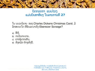 ໃນ ນະວະນິຍາຍ ຂອງ Charles Dickens ​Christmas Carol, ມີ
ລັກສະນະໃດ ທີ່ພັນລະນາເຖິງ Ebenezer Scrooge?
a)  ຂີ້ຖີ່​.
b)  ກະວົນກະວາຍ​.
c)  ຢາກຮູ້ຢາກເຫັນ.
d)  ທັງຫມົດ​ ຂ້າງເທິງນີ້.
ບົດກວດກາ ແບບ​ໄວໆ
ແມ່ນບັນຫາຫັຍງ ໃນລາຍການທີ່ 2?
Test construction and item analysis workshop, November 2015
ກອງປະຊຸມຝຶກອົບຮົມ ການເສີມສ້າງ ຂີດ​ຄວາມອາດສາມາດ:
ການທົດສອບ ແລະ ການສ້າງ​ ແລະ ການອອກແບບ ລາຍການ,
ສປປ ລາວ, ​ເດືອນກັນຍາ 2016
 