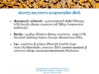 ສ່ວນຕ່າງໆ ຂອງ​ ລາຍການ ​ແບບ​​ຫຼາຍທາງເລືອກ (ສືບຕໍ່​)
•  ເສັ້ນທາງແນະນຳ, ປະໂຫຍກນຳ - ແມ່ນການນໍາສະເຫນີ ເພື່ອ​ຊີ້ນໍາໃຫ້ນັກຮຽນ ​
ນໍາໃຊ້ ຕົວ​​ກະຕຸ້ນ ເພື່ອ​ຕອບ ຕາມລາຍການ​ ຫລື ໃຫ້ຂໍ້ມູນ ດ້ານສະພາບການ
ຂອງຕົວກະຕຸ້ນ .
•  ສິ່ງກະຕຸ້ນ - ແມ່ນຂໍ້ມູນ ທີ່ຕ້ອງການ ເພື່ອ​ຕອບ ຕາມລາຍການ. ພຽງແຕ່ ນໍາໃຊ້
ຕົວ​ກະຕຸ້ນນີ້ ເມື່ອ​ນັກຮຽນ ​ຕ້ອງການ ຕົວ​ກະຕຸ້ນ ເພື່ອ​ຕອບຄໍາຖາມ ເທົ່ານັ້ນ.
•  ໂຈດ​ - ແມ່ນ​ຄໍາຖາມ ຫຼື ປະໂຫຍກ ທີ່ຈັດວາງໄວ້ ໂດຍກໍານົດ ​ບັນຫາ​
ຢ່າງຈະ ແຈ້ງ ທີ່​ສອດຄ່ອງກັບ ມາດຕະຖານ ເນື້ອໃນ (content standard) ຫຼື
ມາດຕະຖານ ຫລັກສູດ (curriculum benchmark) ທີ່ຈະ​ວັດແທກ.
Test construction and item analysis workshop, November 2015
ກອງປະຊຸມຝຶກອົບຮົມ ການເສີມສ້າງ ຂີດ​ຄວາມອາດສາມາດ:
ການທົດສອບ ແລະ ການສ້າງ​ ແລະ ການອອກແບບ ລາຍການ,
ສປປ ລາວ, ​ເດືອນກັນຍາ 2016
 