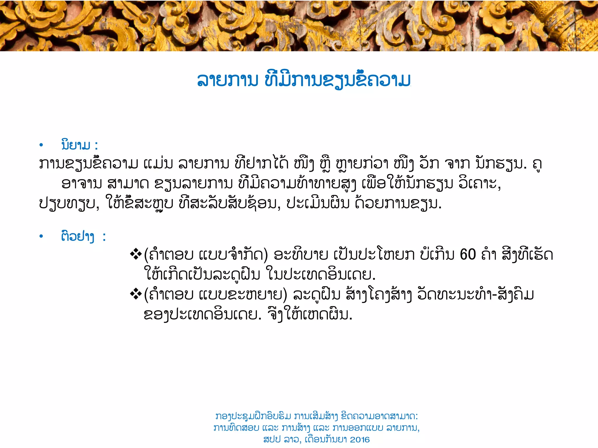 ລາຍການ ທີ່ມີການຂຽນຂໍ້ຄວາມ​
•  ນິຍາມ :
ການຂຽນຂໍ້ຄວາມ ແມ່ນ ລາຍການ ທີ່ຢາກໄດ້​ ໜຶ່ງ ຫຼື ຫຼາຍກ່ວາ ໜຶ່ງ ​ວັກ ຈາກ ນັກຮຽນ​. ຄູ
ອາຈານ ສາມາດ ຂຽນລາຍການ ທີ່ມີຄວາມທ້າທາຍສູງ ເພື່ອ​ໃຫ້ນັກຮຽນ ​ວິເຄາະ,
ປຽບທຽບ, ໃຫ້ຂໍ້​ສະຫຼຸບ ທີ່ສະລັບສັບຊ້ອນ, ປະເມີນຜົນ ດ້ວຍການຂຽນ.
•  ຕົວຢ່າງ :
v (ຄຳຕອບ ແບບຈຳກັດ​) ອະທິບາຍ ເປັນປະໂຫຍກ ​ບໍ່ເກີນ​ 60 ຄໍາ ສິ່ງທີ່ເຮັດ
ໃຫ້ເກີດເປັນລະດູຝົນ ໃນປະເທດອິນເດຍ.
v (ຄຳ​ຕອບ ແບບຂະຫຍາຍ​) ລະດູ​ຝົນ ສ້າງໂຄງສ້າງ​ ວັດທະນະທໍາ-ສັງຄົມ
ຂອງ​ປະເທດອິນເດຍ. ຈົ່ງໃຫ້ເຫດຜົນ.
ກອງປະຊຸມຝຶກອົບຮົມ ການເສີມສ້າງ ຂີດ​ຄວາມອາດສາມາດ:
ການທົດສອບ ແລະ ການສ້າງ​ ແລະ ການອອກແບບ ລາຍການ,
ສປປ ລາວ, ​ເດືອນກັນຍາ 2016
 