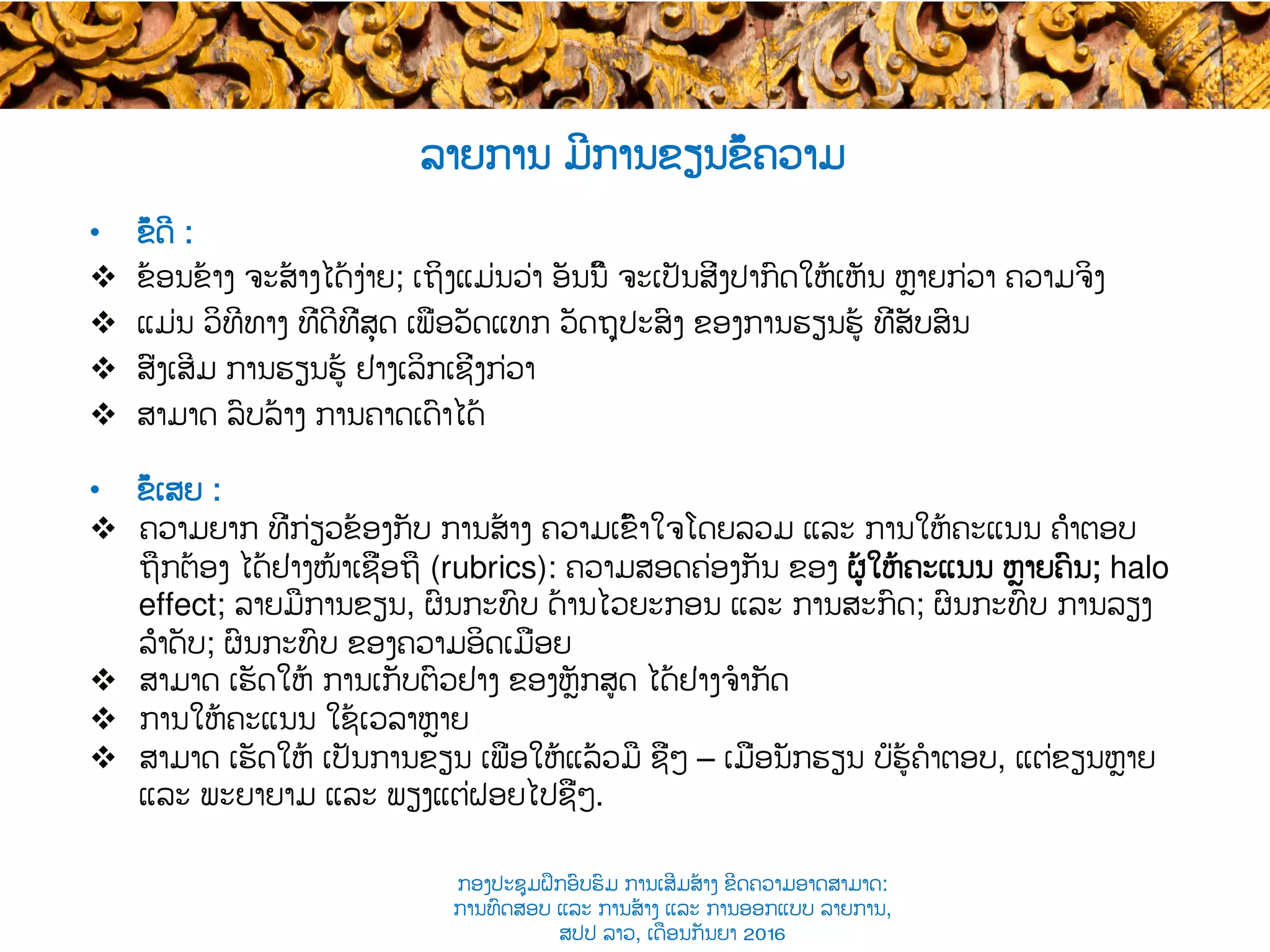 •  ຂໍ້ດີ​ :
v  ຂ້ອນຂ້າງ ​ຈະ​ສ້າງໄດ້ງ່າຍ; ເຖິງແມ່ນວ່າ ອັນນີ້ ຈະເປັນສິ່ງ​ປາກົດໃຫ້ເຫັນ ​ຫຼາຍກ່ວາ ຄວາມ​ຈິງ
v  ແມ່ນ ວິທີທາງ​ ທີ່ດີທີ່ສຸດ ເພື່ອ​ວັດແທກ ວັດຖຸປະສົງ ຂອງການຮຽນຮູ້ ທີ່ສັບສົນ
v  ສົ່ງເສີມ ການຮຽນຮູ້ ຢ່າງເລິກເຊິ່ງກ່ວາ ​
v  ສາມາດ ລົບລ້າງ ການຄາດເດົາໄດ້
•  ຂໍ້ເສຍ :
v  ຄວາມ​ຍາກ ທີ່ກ່ຽວຂ້ອງກັບ ການ​ສ້າງ ຄວາມເຂົ້າໃຈໂດຍລວມ ແລະ ການໃຫ້ຄະແນນ ຄຳຕອບ
ຖືກຕ້ອງ ໄດ້​ຢ່າງໜ້າເຊື່ອຖື (rubrics): ຄວາມສອດຄ່ອງກັນ ຂອງ ຜູ້ໃຫ້ຄະແນນ ຫຼາຍຄົນ; halo
effect; ລາຍ​ມືການຂຽນ​, ຜົນກະທົບ ດ້ານໄວຍະກອນ ແລະ ການສະກົດ; ຜົນກະທົບ ການລຽງ
ລຳດັບ​; ຜົນກະທົບ ຂອງຄວາມອິດເມື່ອຍ
v  ສາມາດ ເຮັດໃຫ້​ ​ການເກັບຕົວຢ່າງ ຂອງຫຼັກສູດ ໄດ້ຢ່າງຈໍາກັດ
v  ການໃຫ້ຄະແນນ ໃຊ້ເວລາຫຼາຍ ​
v  ສາມາດ ເຮັດໃຫ້ ເປັນການຂຽນ ເພື່ອໃຫ້ແລ້ວມື ຊື່ໆ​ – ເມື່ອນັກຮຽນ ​ບໍ່ຮູ້ຄໍາຕອບ, ແຕ່ຂຽນຫຼາຍ
ແລະ ພະຍາຍາມ ແລະ ພຽງແຕ່ຝອຍໄປຊື່ໆ.
ລາຍການ ມີການຂຽນຂໍ້ຄວາມ
ກອງປະຊຸມຝຶກອົບຮົມ ການເສີມສ້າງ ຂີດ​ຄວາມອາດສາມາດ:
ການທົດສອບ ແລະ ການສ້າງ​ ແລະ ການອອກແບບ ລາຍການ,
ສປປ ລາວ, ​ເດືອນກັນຍາ 2016
 