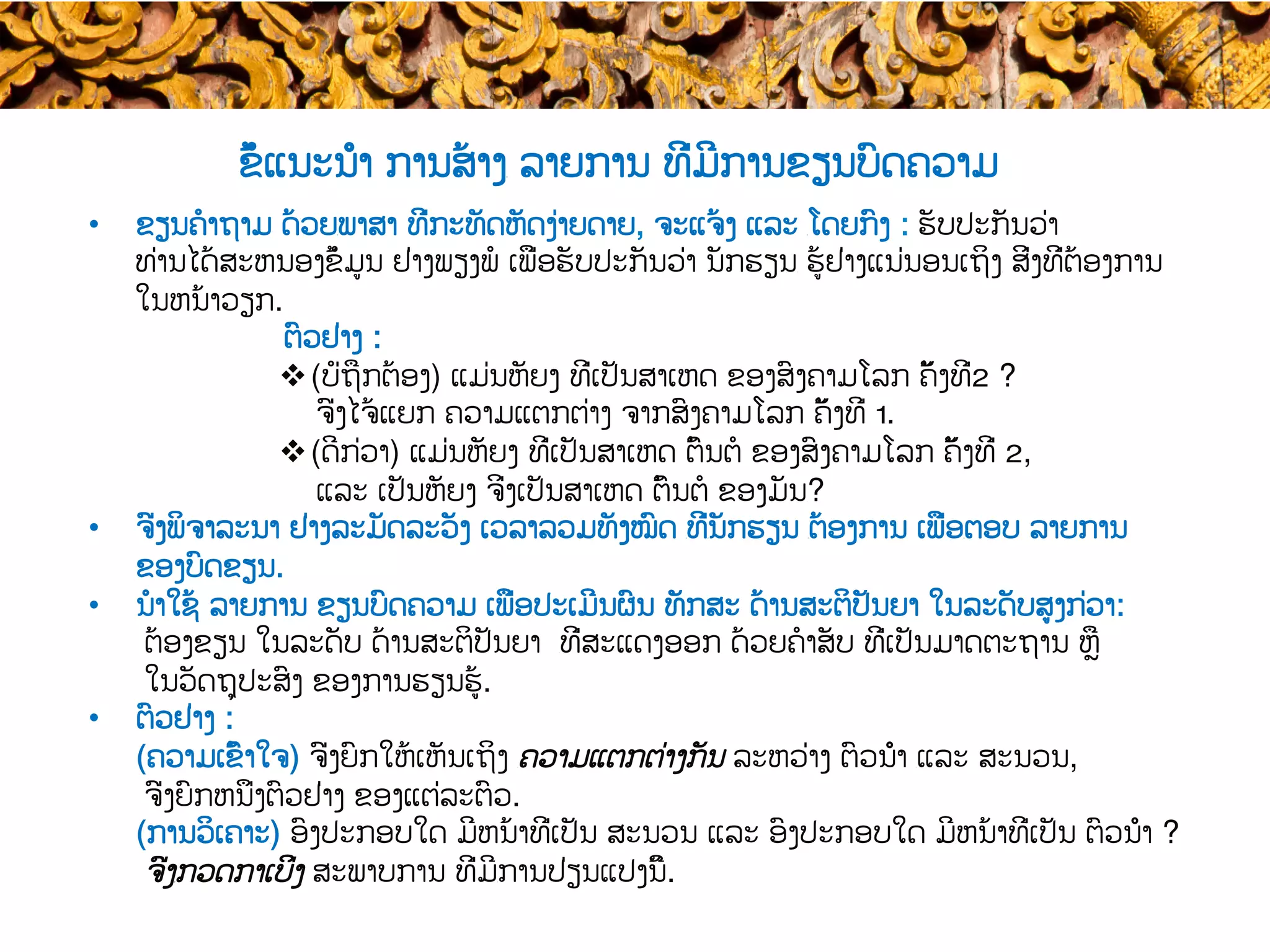 ຂໍ້ແນະນຳ ການສ້າງ​ ລາຍການ ທີ່ມີການຂຽນບົດຄວາມ
•  ຂຽນຄໍາຖາມ ດ້ວຍ​ພາສາ ທີ່ກະທັດຫັດງ່າຍດາຍ, ຈະແຈ້ງ ແລະ ​ໂດຍກົງ : ຮັບປະກັນ​ວ່າ
ທ່ານໄດ້ສະຫນອງຂໍ້ມູນ ຢ່າງພຽງພໍ ເພື່ອ​ຮັບປະກັນວ່າ ນັກຮຽນ​ ຮູ້ຢ່າງແນ່ນອນເຖິງ​ ສິ່ງທີ່ຕ້ອງການ
ໃນຫນ້າວຽກ.
ຕົວຢ່າງ :
v (ບໍ່ຖືກຕ້ອງ) ແມ່ນຫັຍງ ທີ່ເປັນສາເຫດ ຂອງ​ສົງຄາມໂລກ ຄັ້ງທີ່2 ?
ຈົ່ງໄຈ້ແຍກ ຄວາມແຕກຕ່າງ ຈາກ​ສົງຄາມໂລກ ຄັ້ງທີ່ 1​.
v (ດີກ່ວາ​) ແມ່ນຫັຍງ ທີ່ເປັນສາເຫດ ຕົ້ນຕໍ ຂອງ​ສົງຄາມໂລກ ຄັ້ງທີ່ 2,
ແລະ ເປັນຫັຍງ ຈິ່ງເປັນສາເຫດ ຕົ້ນຕໍ ຂອງມັນ​?
•  ຈົ່ງພິຈາລະນາ ຢ່າງລະມັດລະວັງ ເວລາລວມທັງໝົດ ​ທີ່​ນັກຮຽນ ​ຕ້ອງການ ເພື່ອ​ຕອບ ລາຍການ
ຂອງບົດຂຽນ.
•  ນໍາໃຊ້ ລາຍການ ຂຽນບົດຄວາມ ເພື່ອ​ປະເມີນຜົນ ທັກສະ ດ້ານສະຕິປັນຍາ ໃນລະດັບສູງກ່ວາ:
ຕ້ອງຂຽນ ໃນລະດັບ ດ້ານສະຕິປັນຍາ ​ທີ່ສະແດງອອກ ດ້ວຍ​ຄໍາສັບ ທີ່ເປັນມາດຕະຖານ ຫຼື
ໃນວັດຖຸປະສົງ ຂອງ​ການຮຽນຮູ້.
•  ຕົວຢ່າງ :
(ຄວາມເຂົ້າໃຈ) ຈົ່ງຍົກໃຫ້ເຫັນເຖິງ ​ຄວາມແຕກຕ່າງກັນ ລະຫວ່າງ ຕົວນຳ ​ແລະ ສະນວນ​,
ຈົ່ງຍົກຫນຶ່ງ​ຕົວຢ່າງ ຂອງແຕ່ລະຕົວ.
(ການວິເຄາະ​) ອົງປະກອບໃດ ມີ​ຫນ້າທີ່ເປັນ ສະນວນ ແລະ ອົງປະກອບໃດ ມີ​ຫນ້າທີ່ເປັນ ຕົວນຳ ?
ຈົ່ງ​ກວດກາເບິ່ງ ສະພາບການ ທີ່ມີ​ການປ່ຽນແປງນີ້.
 