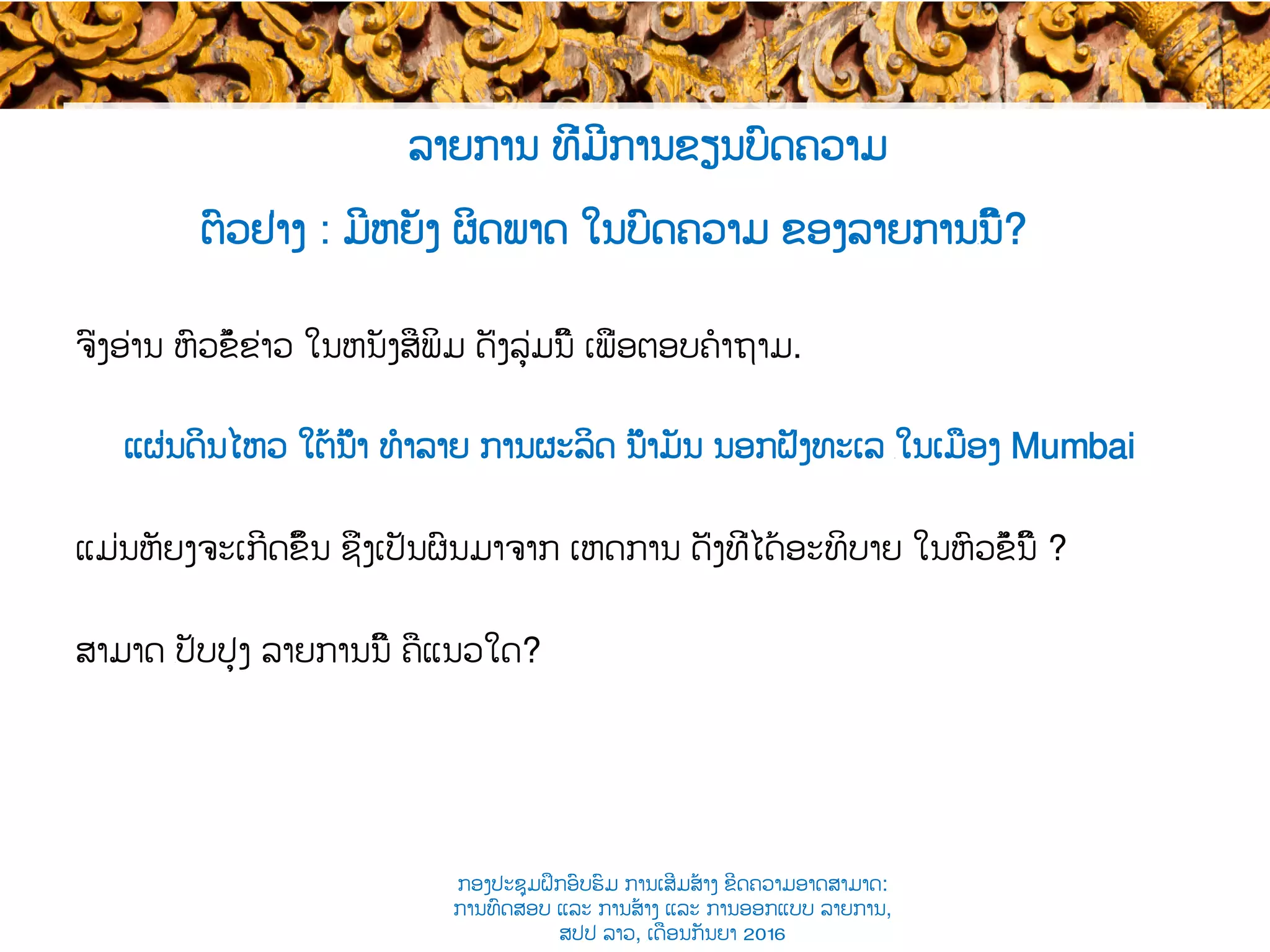 ຕົວຢ່າງ : ມີຫຍັງ ຜິດພາດ ໃນບົດຄວາມ ຂອງລາຍການ​ນີ້?
ຈົ່ງ​ອ່ານ ຫົວຂໍ້ຂ່າວ ໃນ​ຫນັງສືພິມ ດັ່ງ​ລຸ່ມນີ້ ເພື່ອຕອບຄໍາຖາມ.
ແຜ່ນດິນໄຫວ ໃຕ້ນ້ຳ ທໍາລາຍ ການຜະລິດ ນ້ຳມັນ ນອກຝັ່ງທະເລ ​ໃນເມືອງ Mumbai
ແມ່ນຫັຍງຈະເກີດຂຶ້ນ ຊຶ່ງເປັນຜົນມາຈາກ ເຫດການ​ ດັ່ງທີ່ໄດ້​ອະທິບາຍ ໃນຫົວຂໍ້ນີ້ ?
ສາມາດ ​ປັບປຸງ ລາຍການນີ້ ຄືແນວໃດ?
ລາຍການ ທີ່ມີການຂຽນບົດຄວາມ
ກອງປະຊຸມຝຶກອົບຮົມ ການເສີມສ້າງ ຂີດ​ຄວາມອາດສາມາດ:
ການທົດສອບ ແລະ ການສ້າງ​ ແລະ ການອອກແບບ ລາຍການ,
ສປປ ລາວ, ​ເດືອນກັນຍາ 2016
 