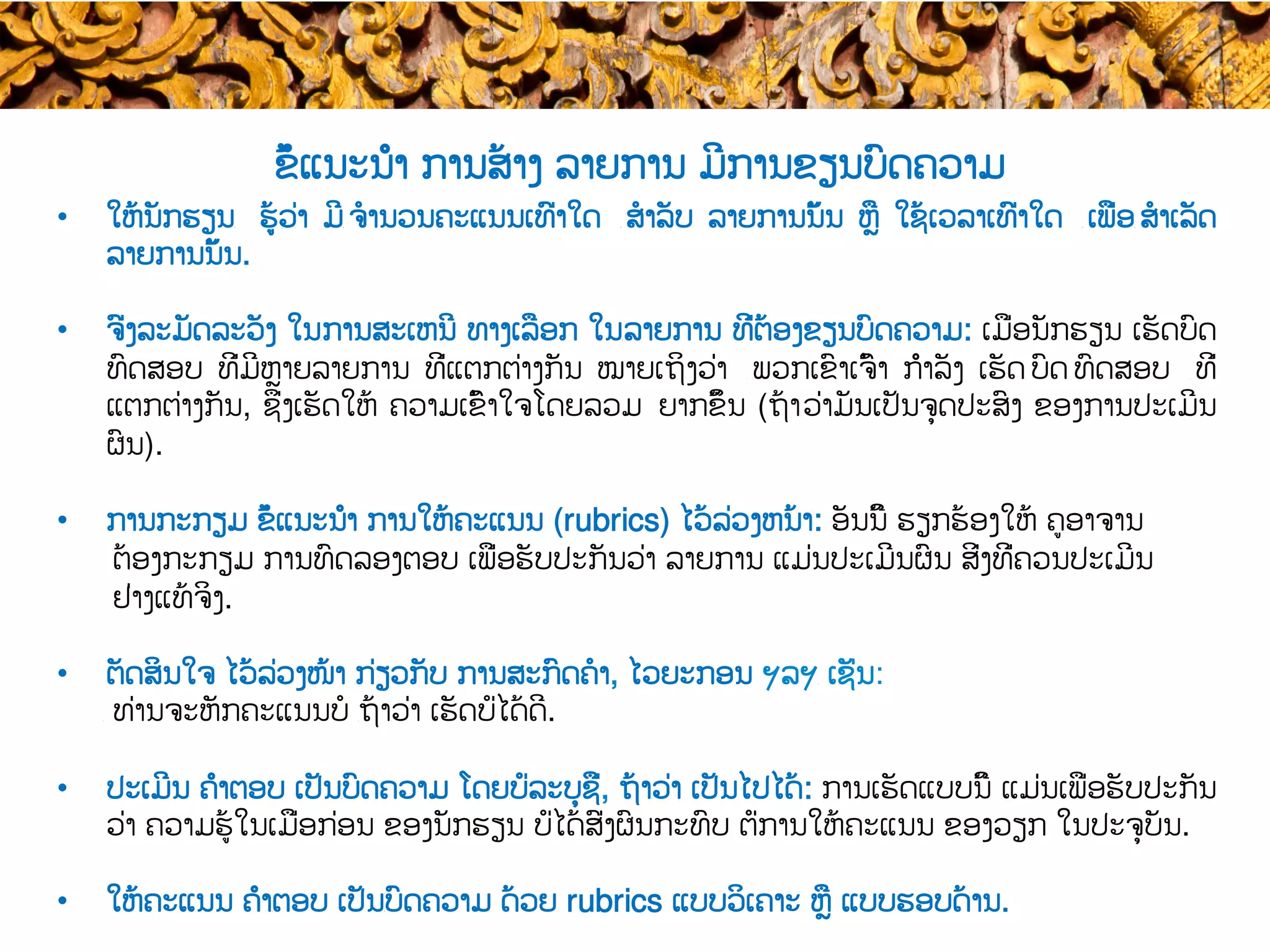 •  ໃຫ້ນັກຮຽນ​ ຮູ້ວ່າ ມີ​ ຈໍານວນຄະແນນເທົ່າໃດ ​ ສໍາລັບ ລາຍການນັ້ນ ຫຼື ໃຊ້ເວລາເທົ່າໃດ ​ ເພື່ອ​ ສໍາເລັດ
ລາຍການນັ້ນ.
•  ຈົ່ງລະມັດລະວັງ ໃນ​ການສະເຫນີ ທາງເລືອກ ໃນ​ລາຍການ ທີ່ຕ້ອງຂຽນບົດຄວາມ: ເມື່ອນັກຮຽນ ເຮັດບົດ
ທົດສອບ ທີ່ມີຫຼາຍລາຍການ ທີ່ແຕກຕ່າງກັນ ໝາຍເຖິງວ່າ ​ ພວກເຂົາເຈົ້າ ກຳລັງ ເຮັດ​ ບົດ​ ທົດສອບ ​ ທີ່
ແຕກຕ່າງກັນ, ຊຶ່ງເຮັດໃຫ້ ຄວາມເຂົ້າໃຈໂດຍລວມ ​ຍາກຂຶ້ນ (ຖ້າ​ວ່າມັນເປັນຈຸດປະສົງ ຂອງການປະເມີນ
ຜົນ).
•  ການກະກຽມ ຂໍ້ແນະນຳ ການໃຫ້ຄະແນນ (rubrics) ໄວ້ລ່ວງຫນ້າ: ​ອັນນີ້​ ​ຮຽກຮ້ອງໃຫ້ ຄູອາຈານ
ຕ້ອງ​ກະກຽມ ​ການທົດລອງຕອບ ເພື່ອຮັບປະກັນວ່າ​ ລາຍການ ແມ່ນ​ປະເມີນຜົນ ສິ່ງທີ່ຄວນ​ປະເມີນ
ຢ່າງແທ້ຈິງ.
•  ຕັດສິນໃຈ ໄວ້ລ່ວງໜ້າ ​ກ່ຽວກັບ ການສະກົດຄໍາ, ໄວຍະກອນ ຯລຯ​ ເຊັ່ນ:
​ ທ່ານຈະຫັກຄະແນນບໍ ​ຖ້າ​ວ່າ ເຮັດບໍ່ໄດ້ດີ.
•  ປະເມີນ ຄຳຕອບ ເປັນ​ບົດຄວາມ ໂດຍ​ບໍ່ລະບຸຊື່, ຖ້າ​ວ່າ ເປັນໄປໄດ້: ການເຮັດແບບນີ້ ​ແມ່ນ​ເພື່ອຮັບປະກັນ
ວ່າ ຄວາມຮູ້ໃນເມື່ອກ່ອນ ຂອງນັກຮຽນ ບໍ່ໄດ້ສົ່ງຜົນກະທົບ ຕໍ່ການໃຫ້ຄະແນນ ​ຂອງວຽກ ໃນ​ປະຈຸບັນ​.
•  ໃຫ້ຄະແນນ ຄຳ​ຕອບ ເປັນ​ບົດຄວາມ ດ້ວຍ rubrics ແບບວິເຄາະ ຫຼື ແບບຮອບດ້ານ.
ຂໍ້ແນະນຳ ການສ້າງ ລາຍການ ມີການຂຽນບົດຄວາມ
 