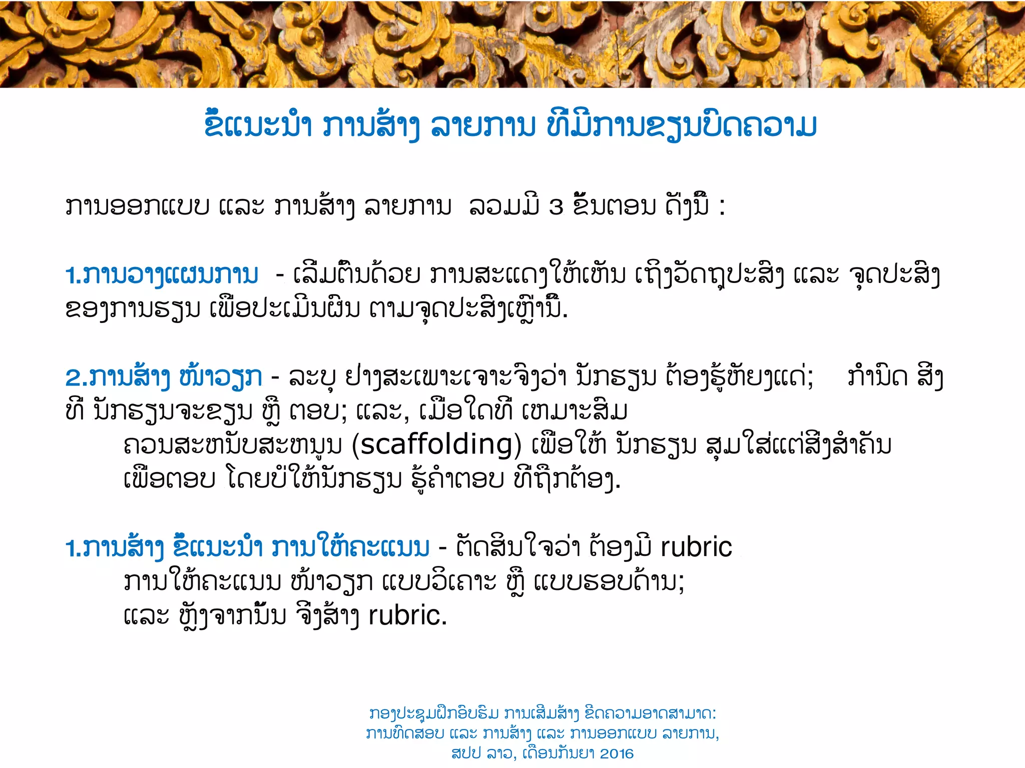 ການອອກແບບ ແລະ ການສ້າງ ​ລາຍການ ລວມມີ 3​ ຂັ້ນຕອນ ດັ່ງນີ້ :
1. ການວາງແຜນການ -​ ເລີ່ມຕົ້ນດ້ວຍ ການສະແດງໃຫ້ເຫັນ ເຖິງວັດຖຸປະສົງ ແລະ ຈຸດປະສົງ
ຂອງການຮຽນ ​ເພື່ອປະເມີນຜົນ ຕາມຈຸດປະສົງເຫຼົ່ານີ້.
2. ການສ້າງ ໜ້າວຽກ​ - ລະບຸ ຢ່າງສະເພາະເຈາະຈົງວ່າ ​ນັກຮຽນ ຕ້ອງ​ຮູ້ຫັຍງແດ່; ກຳນົດ ສິ່ງ
ທີ່ ​ນັກຮຽນຈະ​ຂຽນ​ ຫຼື ​ຕອບ; ແລະ, ເມື່ອໃດທີ່ ​ເຫມາະສົມ
ຄວນ​ສະຫນັບສະຫນູນ (scaffolding) ເພື່ອໃຫ້ ນັກຮຽນ ​ສຸມໃສ່ແຕ່​ສິ່ງ​ສໍາຄັນ
ເພື່ອ​ຕອບ ​ໂດຍບໍ່​ໃຫ້ນັກຮຽນ ຮູ້​ຄໍາຕອບ ທີ່ຖືກຕ້ອງ.
1. ການສ້າງ ຂໍ້ແນະນຳ ການໃຫ້ຄະແນນ​ - ຕັດສິນໃຈ​ວ່າ ​ຕ້ອງມີ rubric ​
ການໃຫ້ຄະແນນ ໜ້າວຽກ ແບບ​ວິເຄາະ ຫຼື ແບບຮອບດ້ານ​;
ແລະ ຫຼັງຈາກນັ້ນ ຈິ່ງສ້າງ rubric.
ຂໍ້ແນະນຳ ການສ້າງ ລາຍການ ທີ່ມີການຂຽນບົດຄວາມ
ກອງປະຊຸມຝຶກອົບຮົມ ການເສີມສ້າງ ຂີດ​ຄວາມອາດສາມາດ:
ການທົດສອບ ແລະ ການສ້າງ​ ແລະ ການອອກແບບ ລາຍການ,
ສປປ ລາວ, ​ເດືອນກັນຍາ 2016
 