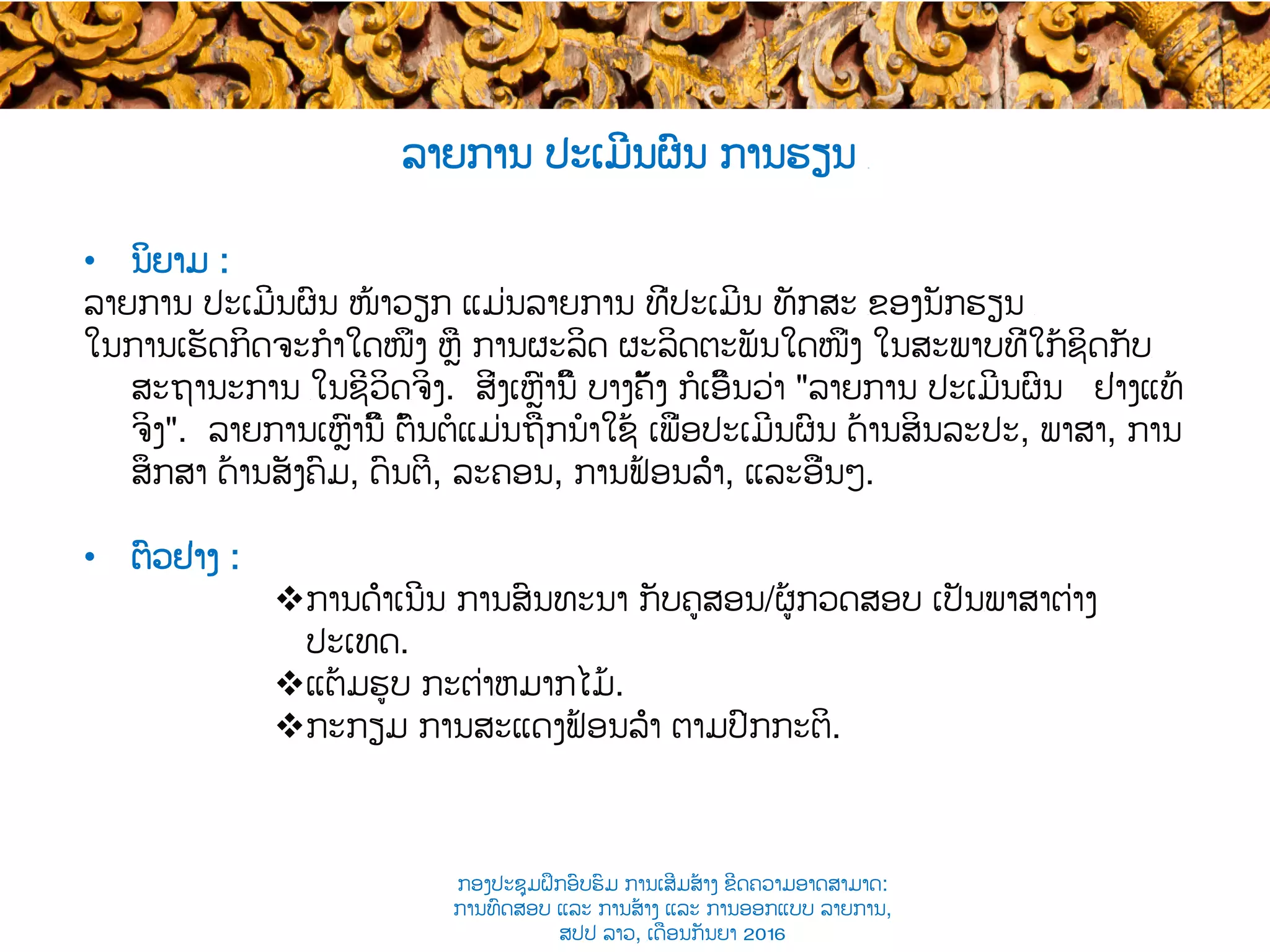 ລາຍການ ປະເມີນຜົນ ການຮຽນ ​
•  ນິຍາມ :
ລາຍການ ​ປະເມີນຜົນ ໜ້າວຽກ ແມ່ນລາຍການ ທີ່​ປະເມີນ ທັກສະ ​ຂອງນັກຮຽນ ​
ໃນການເຮັດ​ກິດຈະກໍາໃດໜຶ່ງ ຫຼື ການຜະລິດ ຜະລິດຕະພັນໃດໜຶ່ງ ໃນສະພາບທີ່ໃກ້ຊິດກັບ​
ສະຖານະການ ​ໃນຊີວິດ​ຈິງ. ສິ່ງເຫຼົ່ານີ້ ​ບາງຄັ້ງ ກໍເອີ້ນວ່າ "ລາຍການ ປະເມີນຜົນ ຢ່າງ​ແທ້
ຈິງ". ລາຍການເຫຼົ່ານີ້ ​ຕົ້ນຕໍແມ່ນຖືກນໍາໃຊ້ ເພື່ອ​ປະເມີນຜົນ ດ້ານສິນລະປະ, ພາສາ, ການ
ສຶກສາ ດ້ານ​ສັງຄົມ, ດົນຕີ, ລະຄອນ​, ການຟ້ອນລຳ​, ແລະອື່ນໆ.
•  ຕົວຢ່າງ :
v ການດຳເນີນ​ ການສົນທະນາ ກັບ​ຄູສອນ/ຜູ້​ກວດສອບ ເປັນ​ພາສາຕ່າງ
ປະເທດ.
v ແຕ້ມຮູບ ​ກະຕ່າ​ຫມາກໄມ້.
v ກະກຽມ ການສະແດງຟ້ອນລຳ ຕາມ​ປົກກະຕິ.
ກອງປະຊຸມຝຶກອົບຮົມ ການເສີມສ້າງ ຂີດ​ຄວາມອາດສາມາດ:
ການທົດສອບ ແລະ ການສ້າງ​ ແລະ ການອອກແບບ ລາຍການ,
ສປປ ລາວ, ​ເດືອນກັນຍາ 2016
 