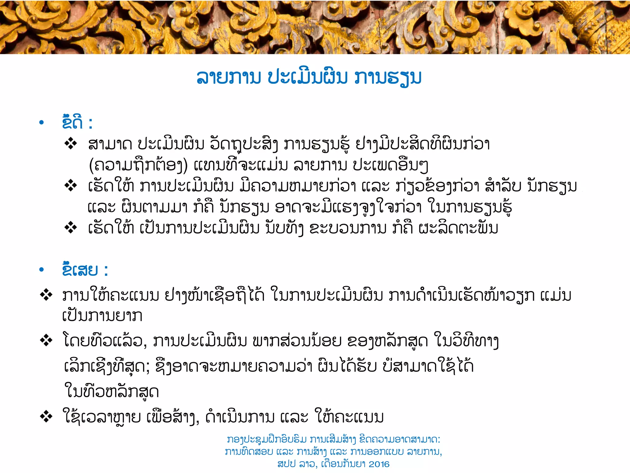 •  ຂໍ້ດີ​ :
v  ສາມາດ ປະເມີນຜົນ ວັດຖຸປະສົງ ການຮຽນຮູ້ ຢ່າງມີ​ປະສິດທິຜົນກ່ວາ
(ຄວາມຖືກຕ້ອງ​) ແທນທີ່ຈະແມ່ນ ລາຍການ ​ປະເພດອື່ນໆ
v  ເຮັດໃຫ້ ການປະເມີນຜົນ ​ມີຄວາມຫມາຍກ່ວາ​ ແລະ ​ກ່ຽວຂ້ອງກ່ວາ ສໍາລັບ ນັກຮຽນ ​
ແລະ ​ຜົນຕາມມາ ກໍຄື ​ນັກຮຽນ ​ອາດຈະມີແຮງຈູງໃຈກ່ວາ ໃນການ​ຮຽນຮູ້
v  ເຮັດໃຫ້ ເປັນການປະເມີນຜົນ ​ນັບທັງ ຂະບວນການ ກໍຄື ​ຜະລິດຕະພັນ
•  ຂໍ້ເສຍ :
v  ການໃຫ້ຄະແນນ ​ຢ່າງໜ້າເຊື່ອຖືໄດ້ ໃນການປະເມີນຜົນ ການດຳເນີນເຮັດໜ້າວຽກ​ ​ແມ່ນ
ເປັນການ​ຍາກ
v  ໂດຍທົ່ວແລ້ວ, ​ການປະເມີນຜົນ ​ພາກສ່ວນ​ນ້ອຍ ຂອງຫລັກສູດ ໃນວິທີທາງ
ເລິກເຊິ່ງທີ່ສຸດ​; ຊຶ່ງອາດຈະ​ຫມາຍຄວາມວ່າ ຜົນໄດ້ຮັບ ​ບໍ່ສາມາດໃຊ້ໄດ້​
ໃນທົ່ວຫລັກສູດ​
v  ໃຊ້ເວລາຫຼາຍ ເພື່ອ​ສ້າງ, ດໍາເນີນການ ແລະ ໃຫ້ຄະແນນ​
ລາຍການ ປະເມີນຜົນ ການຮຽນ
ກອງປະຊຸມຝຶກອົບຮົມ ການເສີມສ້າງ ຂີດ​ຄວາມອາດສາມາດ:
ການທົດສອບ ແລະ ການສ້າງ​ ແລະ ການອອກແບບ ລາຍການ,
ສປປ ລາວ, ​ເດືອນກັນຍາ 2016
 