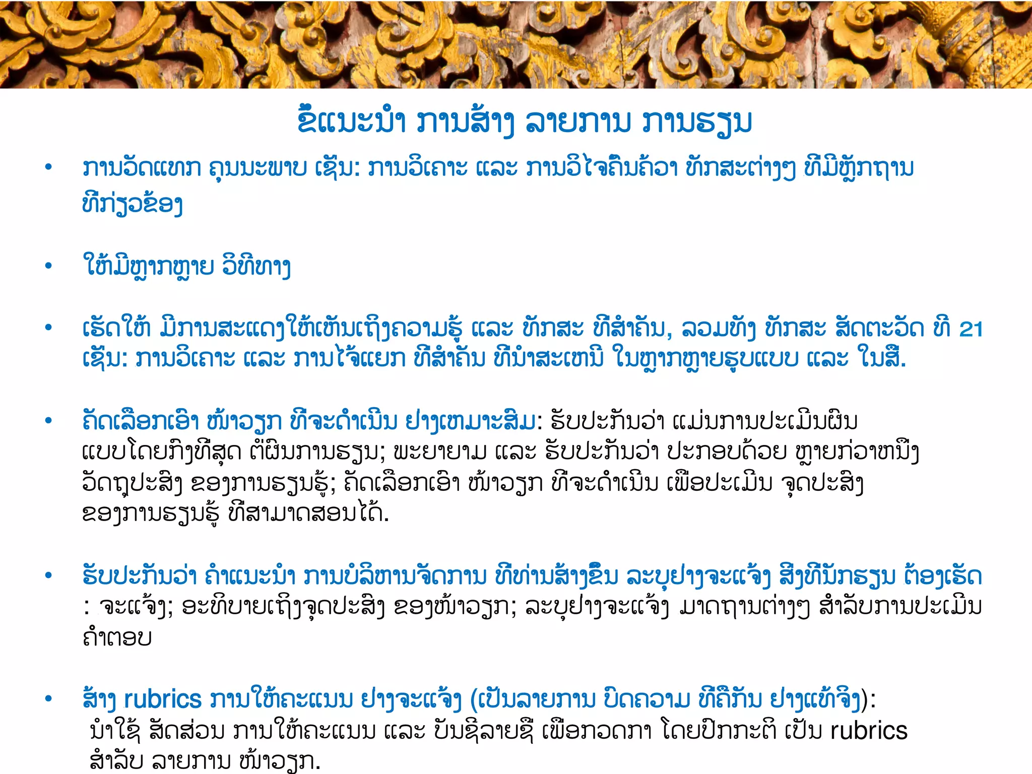 ຂໍ້ແນະນຳ ການສ້າງ ລາຍການ ການຮຽນ
•  ການວັດແທກ ຄຸນນະພາບ ເຊັ່ນ: ການວິເຄາະ ແລະ ການວິໄຈຄົ້ນຄ້ວາ ທັກສະຕ່າງໆ ​ທີ່ມີຫຼັກຖານ
ທີ່ກ່ຽວຂ້ອງ
•  ໃຫ້ມີຫຼາກຫຼາຍ ວິທີທາງ
•  ເຮັດໃຫ້ ມີ​ການສະແດງໃຫ້ເຫັນເຖິງ​ຄວາມຮູ້ ແລະ ທັກສະ ທີ່ສໍາຄັນ​, ລວມທັງ ທັກສະ ສັດຕະວັດ ທີ 21
ເຊັ່ນ: ​ການວິເຄາະ ແລະ ການໄຈ້ແຍກ ທີ່ສໍາຄັນ ທີ່​ນໍາສະເຫນີ ໃນຫຼາກຫຼາຍ​ຮູບແບບ ແລະ ໃນສື່​.
•  ຄັດເລືອກເອົາ ໜ້າວຽກ ທີ່ຈະດຳເນີນ ຢ່າງ​ເຫມາະສົມ: ຮັບປະກັນວ່າ​ ​ແມ່ນການປະເມີນຜົນ
ແບບໂດຍກົງທີ່ສຸດ ຕໍ່​ຜົນ​ການຮຽນ​; ພະຍາຍາມ ແລະ ຮັບປະກັນວ່າ ​ປະກອບດ້ວຍ ຫຼາຍກ່ວາຫນຶ່ງ
ວັດຖຸປະສົງ ຂອງການຮຽນຮູ້; ຄັດ​ເລືອກເອົາ ໜ້າວຽກ ທີ່ຈະດຳເນີນ ເພື່ອ​ປະເມີນ ຈຸດປະສົງ
ຂອງການຮຽນຮູ້ ທີ່ສາມາດ​ສອນໄດ້.
•  ຮັບປະກັນວ່າ ຄໍາແນະນໍາ ການບໍລິຫານຈັດການ ທີ່ທ່ານສ້າງຂຶ້ນ ລະບຸ​ຢ່າງຈະແຈ້ງ ສິ່ງທີ່​ນັກຮຽນ ​ຕ້ອງເຮັດ​
: ​ຈະແຈ້ງ; ອະທິບາຍເຖິງຈຸດປະສົງ ຂອງໜ້າວຽກ​; ລະບຸຢ່າງຈະແຈ້ງ ​ມາດຖານຕ່າງໆ ສຳລັບ​ການປະເມີນ
ຄຳຕອບ
•  ສ້າງ ​rubrics ການໃຫ້ຄະແນນ ຢ່າງຈະແຈ້ງ (ເປັນລາຍການ ບົດຄວາມ ທີ່ຄືກັນ ຢ່າງແທ້ຈິງ​):
ນໍາໃຊ້ ສັດສ່ວນ ການໃຫ້ຄະແນນ ແລະ ​ບັນຊີລາຍຊື່ ເພື່ອ​ກວດກາ ໂດຍປົກກະຕິ ເປັນ​ rubrics
ສໍາລັບ ລາຍການ ໜ້າວຽກ.
 