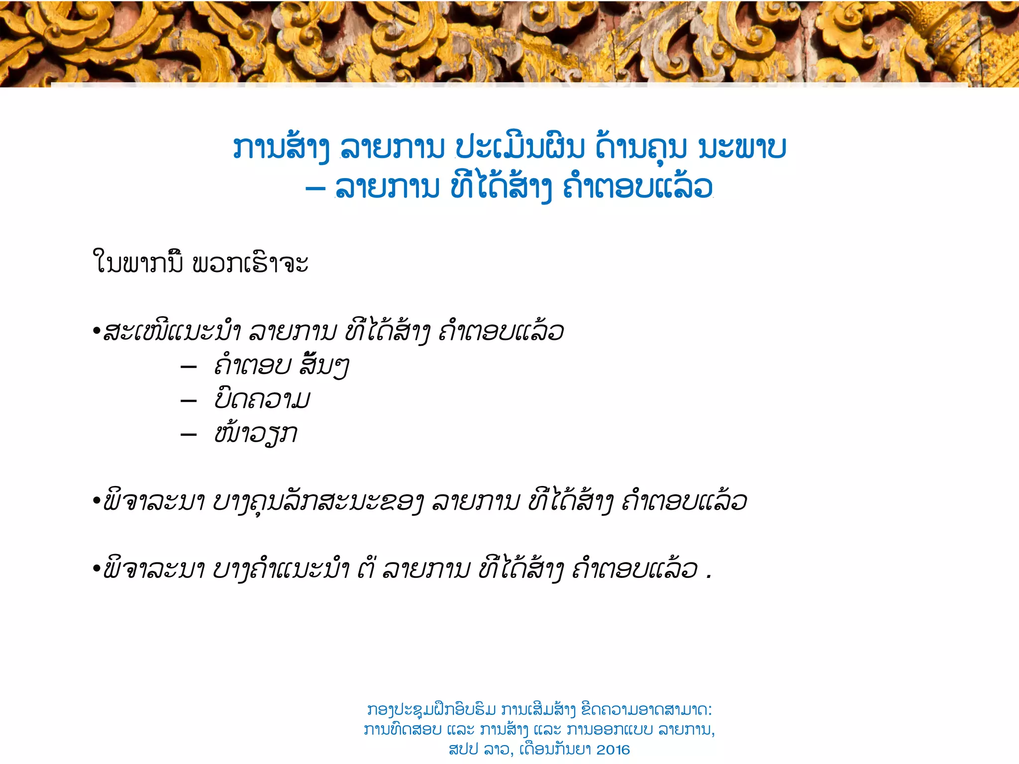 ການສ້າງ ​ລາຍການ ​ປະເມີນຜົນ ດ້ານຄຸນ ນະພາບ
– ​ລາຍການ ທີ່ໄດ້ສ້າງ ຄຳຕອບແລ້ວ​
ໃນພາກ​ນີ້ ​ພວກເຮົາຈະ
• ສະເໜີແນະນຳ ​ລາຍການ ທີ່ໄດ້ສ້າງ ຄຳຕອບແລ້ວ
–  ຄໍາຕອບ ​ສັ້ນໆ
–  ບົດຄວາມ​​
–  ໜ້າວຽກ​​
• ພິຈາລະນາ ບາງ​ຄຸນລັກສະນະຂອງ ລາຍການ ທີ່ໄດ້ສ້າງ ຄຳຕອບແລ້ວ
• ພິຈາລະນາ ບາງຄຳແນະນຳ ຕໍ່ ລາຍການ ທີ່ໄດ້ສ້າງ ຄຳຕອບແລ້ວ .
ກອງປະຊຸມຝຶກອົບຮົມ ການເສີມສ້າງ ຂີດ​ຄວາມອາດສາມາດ:
ການທົດສອບ ແລະ ການສ້າງ​ ແລະ ການອອກແບບ ລາຍການ,
ສປປ ລາວ, ​ເດືອນກັນຍາ 2016
 