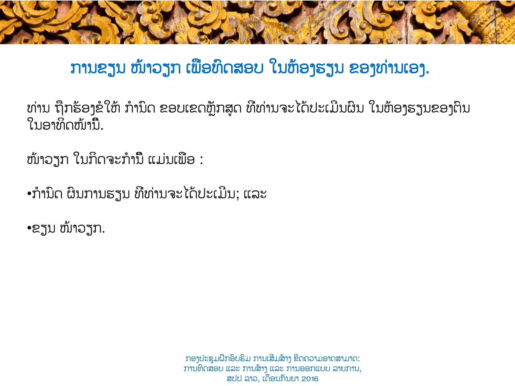 ການຂຽນ​ ໜ້າວຽກ ເພື່ອ​ທົດສອບ ໃນຫ້ອງຮຽນ ຂອງທ່ານເອງ​.
ທ່ານ ຖືກ​ຮ້ອງຂໍໃຫ້ ​ກໍານົດ ຂອບເຂດ​ຫຼັກສູດ ທີ່ທ່ານຈະໄດ້​ປະເມີນຜົນ ໃນຫ້ອງຮຽນຂອງຕົນ ​
ໃນອາທິດໜ້ານີ້​.
ໜ້າວຽກ​ ໃນກິດຈະກໍານີ້ ​ແມ່ນເພື່ອ :​
• ກໍານົດ ຜົນ​ການຮຽນ ​ທີ່ທ່ານຈະໄດ້ປະເມີນ; ແລະ ​
• ຂຽນ ໜ້າວຽກ​.
ກອງປະຊຸມຝຶກອົບຮົມ ການເສີມສ້າງ ຂີດ​ຄວາມອາດສາມາດ:
ການທົດສອບ ແລະ ການສ້າງ​ ແລະ ການອອກແບບ ລາຍການ,
ສປປ ລາວ, ​ເດືອນກັນຍາ 2016
 