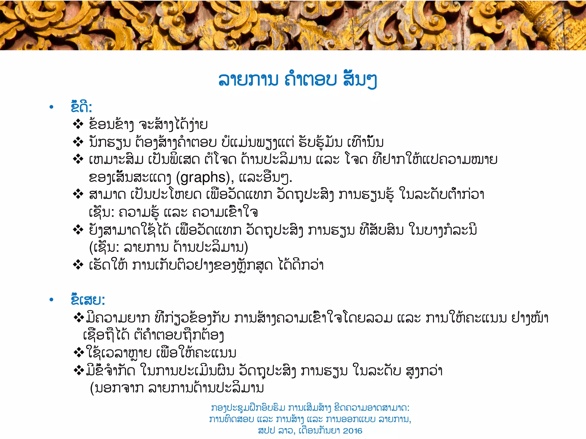 •  ຂໍ້ດີ​:
v  ຂ້ອນຂ້າງ ຈະສ້າງໄດ້ງ່າຍ
v  ນັກຮຽນ ຕ້ອງສ້າງ​ຄໍາຕອບ ບໍ່ແມ່ນພຽງແຕ່ ​ຮັບຮູ້ມັນ ເທົ່ານັ້ນ
v  ເຫມາະສົມ ເປັນພິເສດ ຕໍ່​ໂຈດ​ ດ້ານປະລິມານ ແລະ ໂຈດ ທີ່ຢາກໃຫ້ແປຄວາມໝາຍ
ຂອງ​ເສັ້ນສະແດງ (graphs), ແລະອື່ນໆ.
v  ສາມາດ ​ເປັນປະໂຫຍດ ເພື່ອ​ວັດແທກ ວັດຖຸປະສົງ ການຮຽນຮູ້ ໃນລະດັບຕ່ຳກ່ວາ
ເຊັ່ນ: ​ຄວາມຮູ້ ແລະ ຄວາມເຂົ້າໃຈ
v  ຍັງສາມາດໃຊ້ໄດ້ ເພື່ອວັດແທກ ວັດຖຸປະສົງ ການຮຽນ​ ທີ່ສັບສົນ ​ໃນບາງກໍລະນີ
(ເຊັ່ນ: ລາຍການ ດ້ານປະລິມານ)
v  ເຮັດໃຫ້ ການເກັບຕົວຢ່າງຂອງຫຼັກສູດ ໄດ້ດີກວ່າ
•  ຂໍ້ເສຍ​:
v ມີຄວາມ​ຍາກ ທີ່ກ່ຽວຂ້ອງກັບ ການ​ສ້າງຄວາມເຂົ້າໃຈໂດຍລວມ ​ແລະ ການໃຫ້ຄະແນນ ຢ່າງ​ໜ້າ
ເຊື່ອຖືໄດ້ ຕໍ່ຄຳຕອບຖືກຕ້ອງ
v ໃຊ້ເວລາຫຼາຍ ເພື່ອໃຫ້​ຄະແນນ ​
v ມີຂໍ້ຈໍາກັດ ໃນການປະເມີນຜົນ ວັດຖຸປະສົງ ການຮຽນ ໃນລະດັບ​ ສູງກວ່າ
(ນອກ​ຈາກ ລາຍການດ້ານປະລິມານ
ລາຍການ ຄຳຕອບ ສັ້ນໆ
ກອງປະຊຸມຝຶກອົບຮົມ ການເສີມສ້າງ ຂີດ​ຄວາມອາດສາມາດ:
ການທົດສອບ ແລະ ການສ້າງ​ ແລະ ການອອກແບບ ລາຍການ,
ສປປ ລາວ, ​ເດືອນກັນຍາ 2016
 