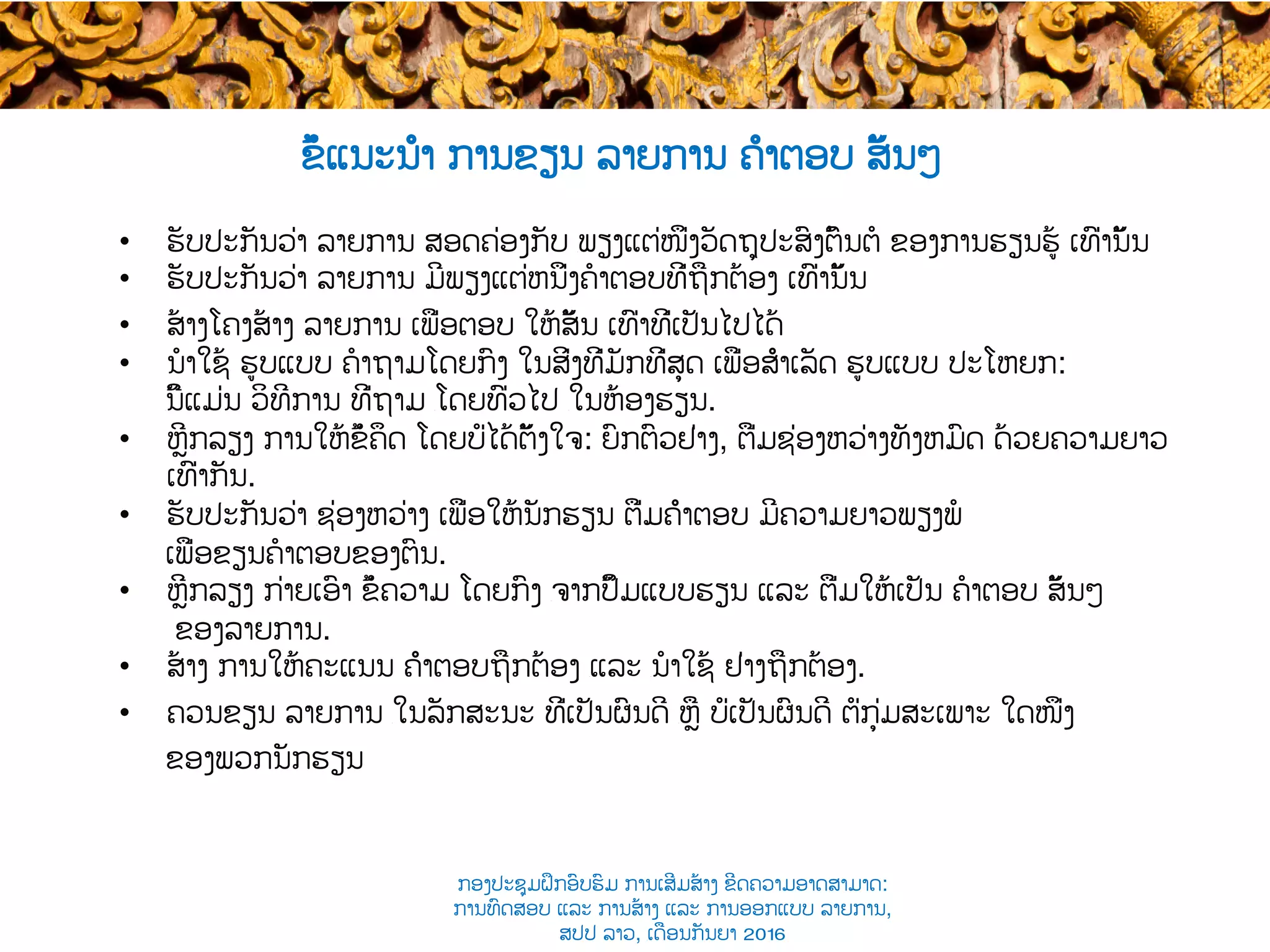 •  ຮັບປະກັນວ່າ ລາຍການ ສອດຄ່ອງກັບ ​ພຽງແຕ່ໜຶ່ງວັດຖຸປະສົງຕົ້ນຕໍ ຂອງການຮຽນຮູ້ ເທົ່ານັ້ນ
•  ຮັບປະກັນວ່າ ລາຍການ ມີພຽງແຕ່ຫນຶ່ງຄໍາຕອບທີ່ຖືກຕ້ອງ ເທົ່ານັ້ນ
•  ສ້າງໂຄງສ້າງ ​ລາຍການ ເພື່ອ​ຕອບ ໃຫ້​ສັ້ນ ເທົ່າທີ່ເປັນໄປໄດ້
•  ນໍາໃຊ້ ຮູບແບບ ຄໍາຖາມໂດຍກົງ ໃນສິ່ງທີ່ມັກທີ່ສຸດ ເພື່ອສຳເລັດ ​ຮູບແບບ ປະໂຫຍກ​:
​ນີ້ແມ່ນ ວິທີການ ທີ່ຖາມ ​ໂດຍທົ່ວໄປ ​ໃນຫ້ອງຮຽນ.
•  ຫຼີກລຽງ ການໃຫ້ຂໍ້ຄຶດ ໂດຍບໍ່ໄດ້ຕັ້ງໃຈ: ​ຍົກຕົວຢ່າງ, ຕື່ມ​ຊ່ອງຫວ່າງທັງຫມົດ ດ້ວຍ​ຄວາມຍາວ
ເທົ່າກັນ.
•  ຮັບປະກັນວ່າ ​ຊ່ອງຫວ່າງ ເພື່ອໃຫ້​ນັກຮຽນ ຕື່ມຄຳຕອບ ມີຄວາມຍາວພຽງພໍ
ເພື່ອ​ຂຽນຄໍາຕອບຂອງຕົນ.
•  ຫຼີກລຽງ ກ່າຍເອົາ ​ຂໍ້ຄວາມ ໂດຍກົງ ​ຈາກປຶ້ມແບບຮຽນ ແລະ ຕື່ມໃຫ້ເປັນ ​ຄໍາຕອບ​ ສັ້ນໆ
ຂອງລາຍການ.
•  ສ້າງ ການໃຫ້ຄະແນນ ຄຳຕອບຖືກຕ້ອງ ​ແລະ ​ນໍາໃຊ້ ຢ່າງ​ຖືກຕ້ອງ.
•  ຄວນຂຽນ ລາຍການ ​ໃນລັກສະນະ ທີ່ເປັນຜົນດີ ​ຫຼື ບໍ່ເປັນຜົນດີ ຕໍ່​ກຸ່ມ​ສະເພາະ ໃດໜຶ່ງ
ຂອງພວກນັກຮຽນ
ຂໍ້ແນະນຳ ການ​ຂຽນ ລາຍການ ຄຳຕອບ ສັ້ນໆ
ກອງປະຊຸມຝຶກອົບຮົມ ການເສີມສ້າງ ຂີດ​ຄວາມອາດສາມາດ:
ການທົດສອບ ແລະ ການສ້າງ​ ແລະ ການອອກແບບ ລາຍການ,
ສປປ ລາວ, ​ເດືອນກັນຍາ 2016
 