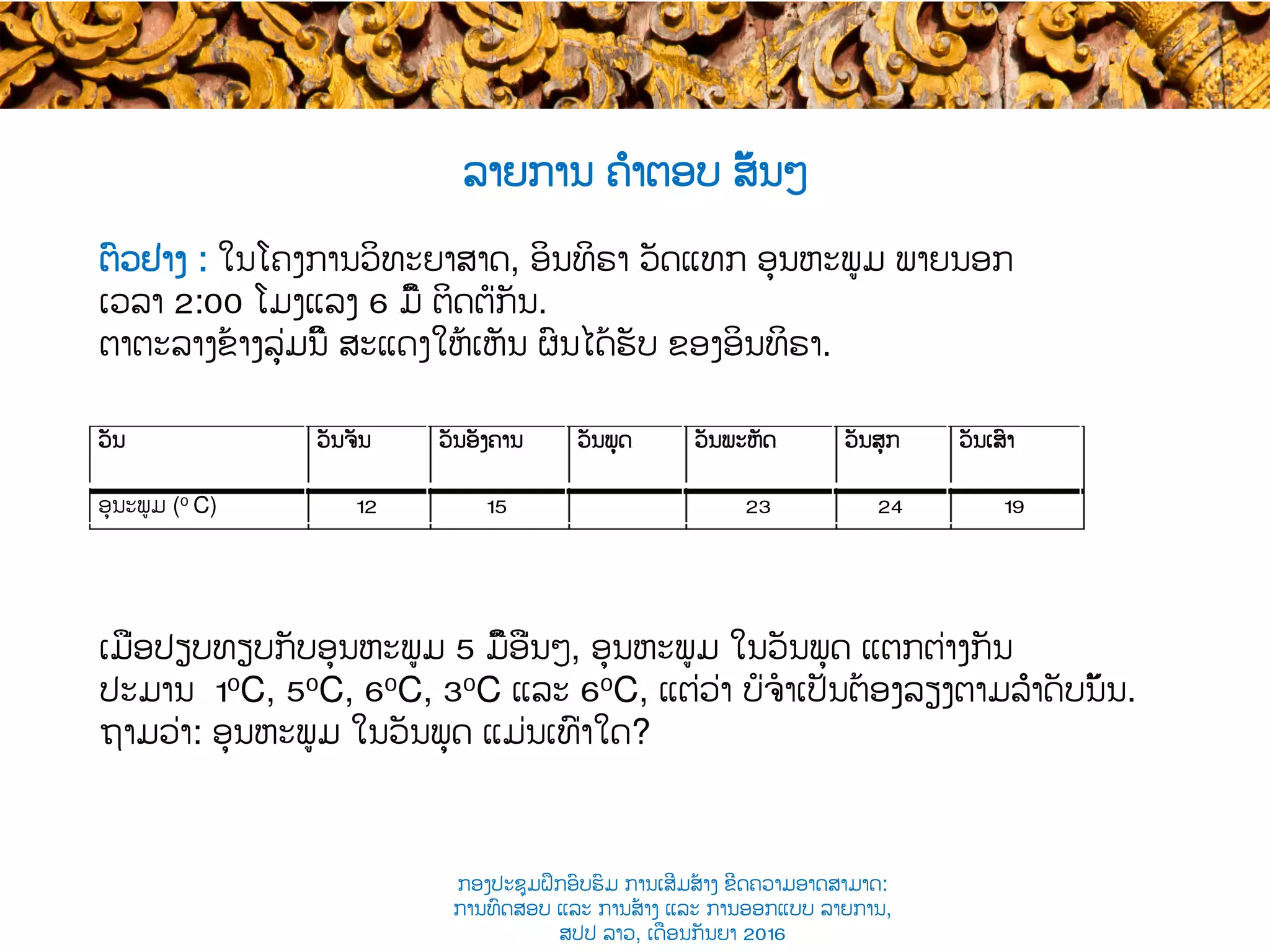 ຕົວຢ່າງ : ໃນ​ໂຄງການວິທະຍາສາດ, ອິນທິຣາ ​ວັດແທກ ອຸນຫະພູມ ພາຍນອກ
ເວລາ​ 2:00 ໂມງແລງ​ 6 ​ມື້ ຕິດຕໍ່ກັນ.
ຕາຕະລາງຂ້າງລຸ່ມນີ້ ສະແດງໃຫ້ເຫັນ ຜົນໄດ້ຮັບ ​ຂອງອິນທິຣາ.
ເມື່ອປຽບທຽບກັບອຸນຫະພູມ 5 ມື້​ອື່ນໆ​, ອຸນຫະພູມ ໃນວັນພຸດ ​ແຕກຕ່າງກັນ
ປະມານ ​ 10C, 50C, 60C, 30C ແລະ​ 60C, ແຕ່ວ່າ ບໍ່ຈໍາເປັນຕ້ອງລຽງຕາມລຳດັບນັ້ນ​.
ຖາມວ່າ: ​ອຸນຫະພູມ ໃນວັນພຸດ ແມ່ນເທົ່າໃດ?
ລາຍການ ຄຳຕອບ ສັ້ນໆ
ວັນ​ ວັນຈັນ​ ວັນອັງຄານ​ ວັນພຸດ​ ວັນພະຫັດ​ ວັນສຸກ​ ວັນເສົາ
ອຸນະພູມ​ (0 C) 12 15 23 24 19
ກອງປະຊຸມຝຶກອົບຮົມ ການເສີມສ້າງ ຂີດ​ຄວາມອາດສາມາດ:
ການທົດສອບ ແລະ ການສ້າງ​ ແລະ ການອອກແບບ ລາຍການ,
ສປປ ລາວ, ​ເດືອນກັນຍາ 2016
 