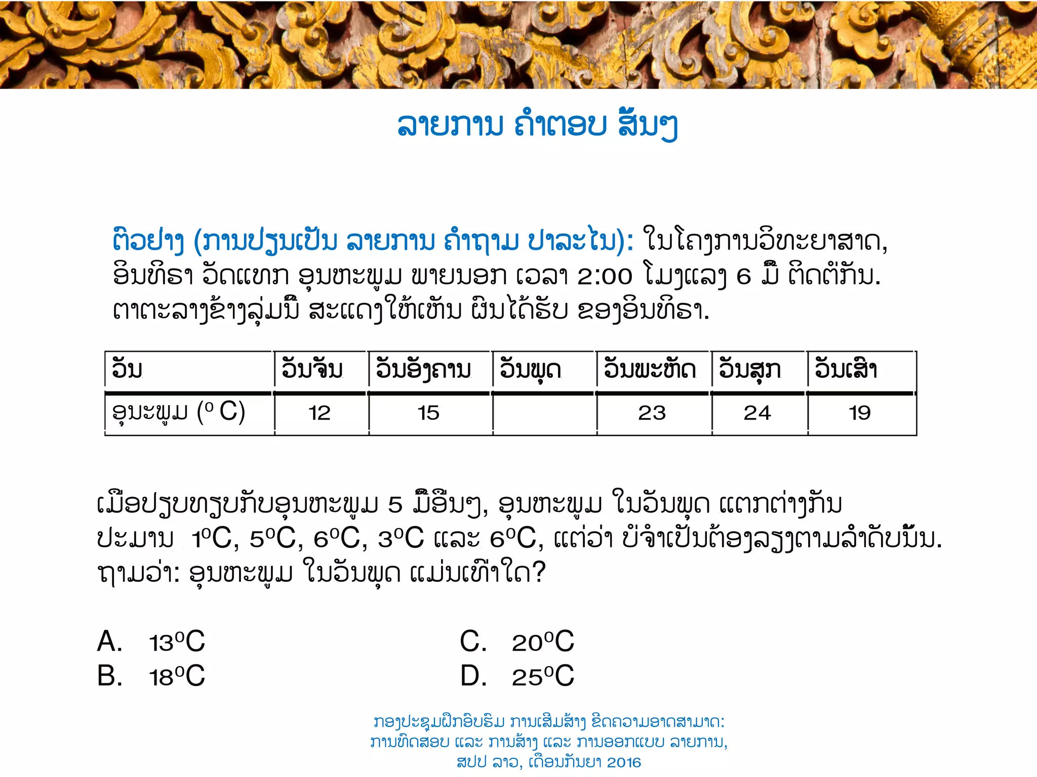 ຕົວຢ່າງ (ການປ່ຽນເປັນ ລາຍການ ຄຳຖາມ ປາລະໄນ​): ໃນ​ໂຄງການວິທະຍາສາດ,
ອິນທິຣາ ​ວັດແທກ ອຸນຫະພູມ ພາຍນອກ ເວລາ​ 2:00 ໂມງແລງ​ 6 ​ມື້ ຕິດຕໍ່ກັນ.
ຕາຕະລາງຂ້າງລຸ່ມນີ້ ສະແດງໃຫ້ເຫັນ ຜົນໄດ້ຮັບ ​ຂອງອິນທິຣາ.
ເມື່ອປຽບທຽບກັບອຸນຫະພູມ 5 ມື້​ອື່ນໆ​, ອຸນຫະພູມ ໃນວັນພຸດ ​ແຕກຕ່າງກັນ
ປະມານ ​ 10C, 50C, 60C, 30C ແລະ​ 60C, ແຕ່ວ່າ ບໍ່ຈໍາເປັນຕ້ອງລຽງຕາມລຳດັບນັ້ນ​.
ຖາມວ່າ: ​ອຸນຫະພູມ ໃນວັນພຸດ ແມ່ນເທົ່າໃດ?
A. 130C C. 200C
B. 180C D. 250C
ລາຍການ ຄຳຕອບ ສັ້ນໆ
ວັນ​ ວັນຈັນ​ ວັນອັງຄານ​ ວັນພຸດ​ ວັນພະຫັດ​ ວັນສຸກ​ ວັນເສົາ
ອຸນະພູມ​ (0 C) 12 15 23 24 19
ກອງປະຊຸມຝຶກອົບຮົມ ການເສີມສ້າງ ຂີດ​ຄວາມອາດສາມາດ:
ການທົດສອບ ແລະ ການສ້າງ​ ແລະ ການອອກແບບ ລາຍການ,
ສປປ ລາວ, ​ເດືອນກັນຍາ 2016
 