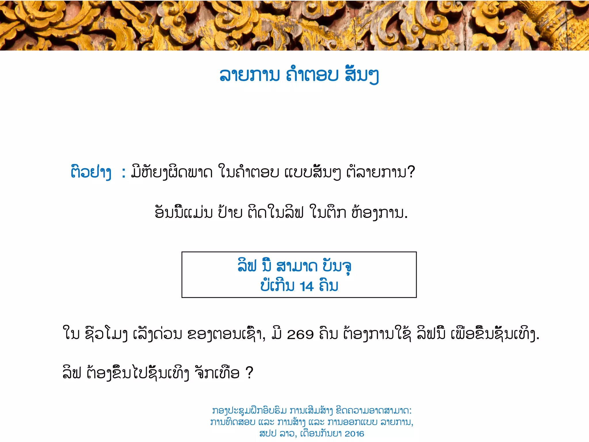 ອັນນີ້ແມ່ນ ປ້າຍ ຕິດໃນລິຟ ໃນຕຶກ ຫ້ອງການ​.
ລິຟ ນີ້ ສາມາດ ບັນຈຸ
ບໍ່ເກີນ​ 14 ຄົນ​
ໃນ ຊົ່ວໂມງ ເລັ່ງດ່ວນ ຂອງ​ຕອນເຊົ້າ, ມີ 269 ຄົນ ​ຕ້ອງການໃຊ້ ລິຟນີ້ ​ເພື່ອຂື້ນຊັ້ນເທິງ​.
ລິຟ ​ຕ້ອງຂຶ້ນໄປຊັ້ນເທິງ ຈັກເທື່ອ​ ?
ຕົວຢ່າງ : ມີຫັຍງຜິດພາດ ໃນຄຳຕອບ ແບບສັ້ນໆ ຕໍ່ລາຍການ​?
ລາຍການ ຄຳຕອບ ສັ້ນໆ
ກອງປະຊຸມຝຶກອົບຮົມ ການເສີມສ້າງ ຂີດ​ຄວາມອາດສາມາດ:
ການທົດສອບ ແລະ ການສ້າງ​ ແລະ ການອອກແບບ ລາຍການ,
ສປປ ລາວ, ​ເດືອນກັນຍາ 2016
 