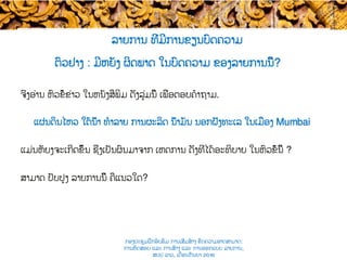 ຕົວຢ່າງ : ມີຫຍັງ ຜິດພາດ ໃນບົດຄວາມ ຂອງລາຍການ​ນີ້?
ຈົ່ງ​ອ່ານ ຫົວຂໍ້ຂ່າວ ໃນ​ຫນັງສືພິມ ດັ່ງ​ລຸ່ມນີ້ ເພື່ອຕອບຄໍາຖາມ.
ແຜ່ນດິນໄຫວ ໃຕ້ນ້ຳ ທໍາລາຍ ການຜະລິດ ນ້ຳມັນ ນອກຝັ່ງທະເລ ​ໃນເມືອງ Mumbai
ແມ່ນຫັຍງຈະເກີດຂຶ້ນ ຊຶ່ງເປັນຜົນມາຈາກ ເຫດການ​ ດັ່ງທີ່ໄດ້​ອະທິບາຍ ໃນຫົວຂໍ້ນີ້ ?
ສາມາດ ​ປັບປຸງ ລາຍການນີ້ ຄືແນວໃດ?
ລາຍການ ທີ່ມີການຂຽນບົດຄວາມ
ກອງປະຊຸມຝຶກອົບຮົມ ການເສີມສ້າງ ຂີດ​ຄວາມອາດສາມາດ:
ການທົດສອບ ແລະ ການສ້າງ​ ແລະ ການອອກແບບ ລາຍການ,
ສປປ ລາວ, ​ເດືອນກັນຍາ 2016
 