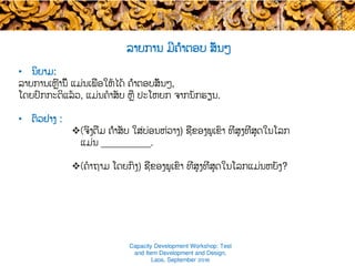 ລາຍການ ມີຄຳຕອບ ສັ້ນໆ ​
•  ນິຍາມ​:
ລາຍການເຫຼົ່ານີ້ ແມ່ນເພື່ອໃຫ້ໄດ້​ ຄຳຕອບສັ້ນໆ​,
ໂດຍປົກກະຕິແລ້ວ, ແມ່ນຄໍາສັບ ຫຼື ປະໂຫຍກ ຈາກ​ນັກຮຽນ.
•  ຕົວຢ່າງ :
v (ຈົ່ງຕື່ມ ຄຳສັບ​ ໃສ່ບ່ອນຫ່ວາງ) ຊື່ຂອງພູເຂົາ​ ທີ່ສູງທີ່ສຸດໃນໂລກ
ແມ່ນ _________.
v (ຄໍາຖາມ ໂດຍກົງ) ຊື່ຂອງພູເຂົາ ທີ່ສູງທີ່ສຸດໃນໂລກແມ່ນຫຍັງ?
Capacity Development Workshop: Test
and Item Development and Design,
Laos, September 2016
 