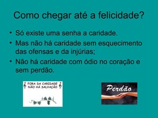 Como chegar até a felicidade?
• Só existe uma senha a caridade.
• Mas não há caridade sem esquecimento
das ofensas e da injúrias;
• Não há caridade com ódio no coração e
sem perdão.
 