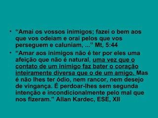 • “Amai os vossos inimigos; fazei o bem aos
que vos odeiam e orai pelos que vos
perseguem e caluniam, ...” Mt, 5:44
• “Amar aos inimigos não é ter por eles uma
afeição que não é natural, uma vez que o
contato de um inimigo faz bater o coração
inteiramente diversa que o de um amigo. Mas
é não lhes ter ódio, nem rancor, nem desejo
de vingança. É perdoar-lhes sem segunda
intenção e incondicionalmente pelo mal que
nos fizeram.” Allan Kardec, ESE, XII
 