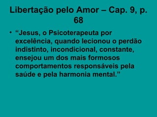 Libertação pelo Amor – Cap. 9, p.
68
• “Jesus, o Psicoterapeuta por
excelência, quando lecionou o perdão
indistinto, incondicional, constante,
ensejou um dos mais formosos
comportamentos responsáveis pela
saúde e pela harmonia mental.”
 