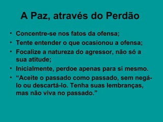 A Paz, através do Perdão
• Concentre-se nos fatos da ofensa;
• Tente entender o que ocasionou a ofensa;
• Focalize a natureza do agressor, não só a
sua atitude;
• Inicialmente, perdoe apenas para si mesmo.
• “Aceite o passado como passado, sem negá-
lo ou descartá-lo. Tenha suas lembranças,
mas não viva no passado.”
 