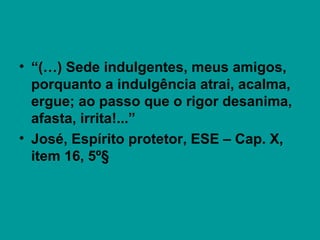 • “(…) Sede indulgentes, meus amigos,
porquanto a indulgência atrai, acalma,
ergue; ao passo que o rigor desanima,
afasta, irrita!...”
• José, Espírito protetor, ESE – Cap. X,
item 16, 5º§
 