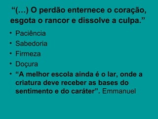 “(…) O perdão enternece o coração,
esgota o rancor e dissolve a culpa.”
• Paciência
• Sabedoria
• Firmeza
• Doçura
• “A melhor escola ainda é o lar, onde a
criatura deve receber as bases do
sentimento e do caráter”. Emmanuel
 