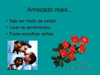 Arriscado mais...
• Não ter medo de existir.
• Usar os sentimentos
• Fazer escolhas certas
 