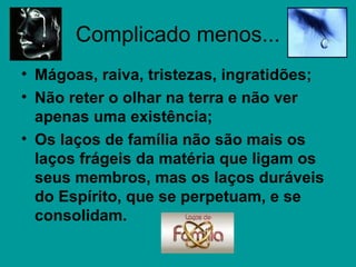 Complicado menos...
• Mágoas, raiva, tristezas, ingratidões;
• Não reter o olhar na terra e não ver
apenas uma existência;
• Os laços de família não são mais os
laços frágeis da matéria que ligam os
seus membros, mas os laços duráveis
do Espírito, que se perpetuam, e se
consolidam.
 
