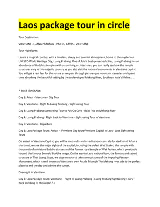 Laos package tour in circle 
Tour Destination: 
VIENTIANE - LUANG PRABANG - PAK OU CAVES - VIENTIANE 
Tour Hightlights: 
Laos is a magical country, with a timeless, sleepy and colonial atmosphere, home to the mysterious 
UNESCO World Heritage City, Luang Prabang. One of Asia’s best-preserved cities, Luang Prabang has an 
abundance of Buddhist temples with astonishing architectures; you can really see how the temple 
structures vary in this majestic country as you also visit the national monuments in Vientiane capital. 
You will get a real feel for the nature as we pass through picturesque mountain sceneries and spend 
time absorbing the beautiful setting by the undeveloped Mekong River, Southeast Asia’s lifeline... .. 
* BRIEF ITINERARY: 
Day 1: Arival - Vientiane - City Tour 
Day 2: Vientiane - Flight to Luang Prabang - Sightseeing Tour 
Day 3: Luang Prabang Sightseeing Tour to Pak Ou Cave - Boat Trip on Mekong River 
Day 4: Luang Prabang - Flight back to Vientiane - Sightseeing Tour in Vientiane 
Day 5: Vientiane - Departure 
Day 1: Laos Package Tours: Arrival – Vientiane City toursVientiane Capital in Laos - Laos Sightseeing 
Tours 
On arrival in Vientiane Capital, you will be met and transferred to your centrally located hotel. After a 
short rest, we see the major sights of the capital; including the oldest Wat Sisaket, the temple with 
thousands of miniature Buddha statues and the former royal temple of Wat Prakeo, which previously 
housed the famous Emerald Buddha Image. On the way to Lao’s national icon, the famous and sacred 
structure of That Luang Stupa, we stop enroute to take some pictures of the imposing Patuxay 
Monument, which is well known as Vientiane’s own Arc de Triumph The Mekong river side is the perfect 
place to end the day and admire the sunset. 
Overnight in Vientiane. 
Day 2: Laos Package Tours: Vientiane - Flight to Luang Prabang - Luang Prabang Sightseeing Tours – 
Rock Climbing to Phousi (B/-/-) 
 