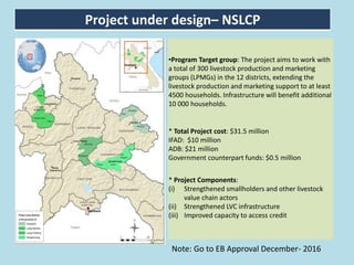Project under design– NSLCP
•Program Target group: The project aims to work with
a total of 300 livestock production and marketing
groups (LPMGs) in the 12 districts, extending the
livestock production and marketing support to at least
4500 households. Infrastructure will benefit additional
10 000 households.
* Total Project cost: $31.5 million
IFAD: $10 million
ADB: $21 million
Government counterpart funds: $0.5 million
* Project Components:
(i) Strengthened smallholders and other livestock
value chain actors
(ii) Strengthened LVC infrastructure
(iii) Improved capacity to access credit
Note: Go to EB Approval December- 2016
 