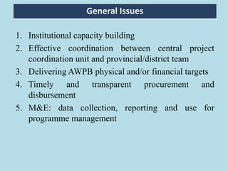 1. Institutional capacity building
2. Effective coordination between central project
coordination unit and provincial/district team
3. Delivering AWPB physical and/or financial targets
4. Timely and transparent procurement and
disbursement
5. M&E: data collection, reporting and use for
programme management
General Issues
 