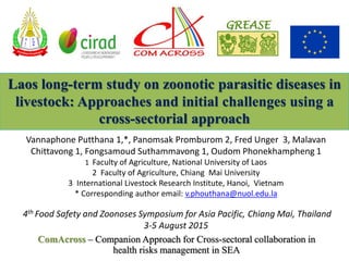 ComAcross – Companion Approach for Cross-sectoral collaboration in
health risks management in SEA
Laos long-term study on zoonotic parasitic diseases in
livestock: Approaches and initial challenges using a
cross-sectorial approach
£
¡
¦
F
O
A
Vannaphone Putthana 1,*, Panomsak Promburom 2, Fred Unger 3, Malavan
Chittavong 1, Fongsamoud Suthammavong 1, Oudom Phonekhampheng 1
1 Faculty of Agriculture, National University of Laos
2 Faculty of Agriculture, Chiang Mai University
3 International Livestock Research Institute, Hanoi, Vietnam
* Corresponding author email: v.phouthana@nuol.edu.la
4th Food Safety and Zoonoses Symposium for Asia Pacific, Chiang Mai, Thailand
3-5 August 2015
 