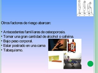 Otros factores de riesgo abarcan:

• Antecedentes familiares de osteoporosis.
• Tomar una gran cantidad de alcohol o cafeína.
• Bajo peso corporal.
• Estar postrado en una cama 
• Tabaquismo.
 