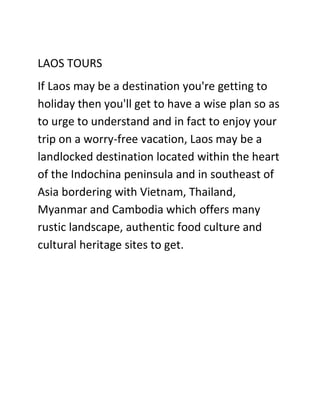 LAOS TOURS
If Laos may be a destination you're getting to
holiday then you'll get to have a wise plan so as
to urge to understand and in fact to enjoy your
trip on a worry-free vacation, Laos may be a
landlocked destination located within the heart
of the Indochina peninsula and in southeast of
Asia bordering with Vietnam, Thailand,
Myanmar and Cambodia which offers many
rustic landscape, authentic food culture and
cultural heritage sites to get.
 