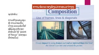 ຈຸ ດສາຄ
ັ ນ:
ການສ້າງເຟຣມຮບ
ຫ ການລາຍເສ
ັ້ ນ
ຕື່າງໆ ຄວນເຮ
ັ ດໃຫ້
ຜ້ ຊ
ົ ມຮບເຫ
ັ ນຈຸ ດ
ສາຄ
ັ ນໄດ້ ຫ “point
of focus” (ຂອງຮບ
ທ
ີື່ ຖື່າຍນ
ັ້ ນ)
ການຈ
ັ ດແຈງອງປະກອບຕື່າງໆ
ຂອງຮູ ບ
 