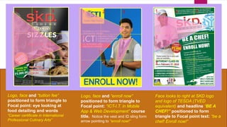 1 2 3
2
3
1 2 3
2
3
1 2 3
2
3
Logo, face and “tuition fee”
positioned to form triangle to
Focal point: eye looking at
food detailing and words
“Career certificate in International
Professional Culinary Arts”
Logo, face and “enroll now”
positioned to form triangle to
Focal point: “ICT-I.T. in Mobile
App & Web Development” course
title. Notice the vest and ID sling form
arrow pointing to “enroll now!”
Face looks to right at SKD logo
and logo of TESDA (TVED
equivalent) and headline “BE A
CHEF!” positioned to form
triangle to Focal point text: “be a
chef! Enroll now!”
 