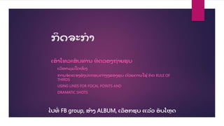 ກດຈະກ
ໍ າ
ເອາໂທລະສ
ັ ບທື່ານ ທດລອງຖື່າຍຮູ ບ
• ເລ
ື ອກມູ ມໃດໜ
ຶື່ ງ
• ການຈ
ັ ດແຈງອງປະກອບຕື່າງໆຂອງຮູ ບ ດ້ວຍດານໃຊ້ ກດ RULE OF
THIRDS
• USING LINES FOR FOCAL POINTS AND
• DRAMATIC SHOTS
ໄປທ
ີື່ FB group, ສ້າງ ALBUM, ເລ
ື ອກຮູ ບ ແລ້ວ ອ
ັ ບໂຫດ
 