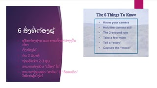 6 ສ
ື່ ງທ
ີື່ ຕ້ອງຮູ້
• ຮ້ຈ
ັ ກກ້ອງຖື່າຍ ແລະ ການຕ
ັ້ ງຄື່າຕື່າງໆໃນ
ກ້ອງ
• ຕ
ັ້ ງກ້ອງໄວ້
• ກ
ົ ດ 2 ວ
ິ ນາທ
ີ
• ຖື່າຍອ
ີ ກຈ
ັ ກ 2-3 ຮບ
• ສາມາດສ້າງເປ
ັ ນ “ເລ
ື່ ອງ” ໄດ້
• ສາມາດຖື່າຍທອດ “ອາລ
ົ ມ” ຫ “ອ
ັ ດທະລ
ົ ດ”
ໃຫ້ແກື່ຜ້ ເບ
ິື່ ງໄດ້
 