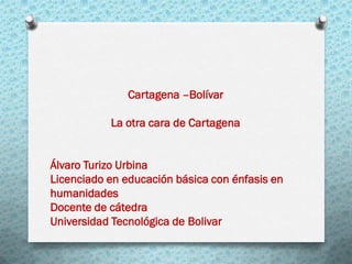 Cartagena –Bolívar
La otra cara de Cartagena
Álvaro Turizo Urbina
Licenciado en educación básica con énfasis en
humanidades
Docente de cátedra
Universidad Tecnológica de Bolivar
 