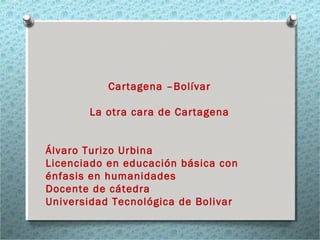 Cartagena –Bolívar
La otra cara de Cartagena
Álvaro Turizo Urbina
Licenciado en educación básica con
énfasis en humanidades
Docente de cátedra
Universidad Tecnológica de Bolivar
 