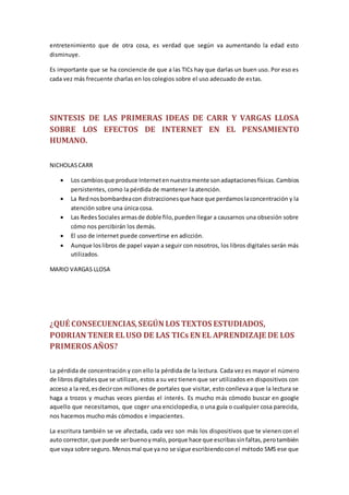 entretenimiento que de otra cosa, es verdad que según va aumentando la edad esto
disminuye.
Es importante que se ha conciencie de que a las TICs hay que darlas un buen uso. Por eso es
cada vez más frecuente charlas en los colegios sobre el uso adecuado de estas.
SINTESIS DE LAS PRIMERAS IDEAS DE CARR Y VARGAS LLOSA
SOBRE LOS EFECTOS DE INTERNET EN EL PENSAMIENTO
HUMANO.
NICHOLASCARR
 Los cambiosque produce Internetennuestramente sonadaptacionesfísicas.Cambios
persistentes, como la pérdida de mantener la atención.
 La Rednosbombardeacon distraccionesque hace que perdamoslaconcentración y la
atención sobre una única cosa.
 Las RedesSocialesarmasde doble filo,pueden llegar a causarnos una obsesión sobre
cómo nos percibirán los demás.
 El uso de internet puede convertirse en adicción.
 Aunque loslibros de papel vayan a seguir con nosotros, los libros digitales serán más
utilizados.
MARIO VARGAS LLOSA
¿QUÉ CONSECUENCIAS,SEGÚN LOS TEXTOS ESTUDIADOS,
PODRIAN TENER ELUSO DE LAS TICs EN EL APRENDIZAJE DE LOS
PRIMEROS AÑOS?
La pérdida de concentración y con ello la pérdida de la lectura. Cada vez es mayor el número
de librosdigitalesque se utilizan, estos a su vez tienen que ser utilizados en dispositivos con
acceso a la red,esdecircon millones de portales que visitar, esto conlleva a que la lectura se
haga a trozos y muchas veces pierdas el interés. Es mucho más cómodo buscar en google
aquello que necesitamos, que coger una enciclopedia, o una guía o cualquier cosa parecida,
nos hacemos mucho más cómodos e impacientes.
La escritura también se ve afectada, cada vez son más los dispositivos que te vienen con el
auto corrector,que puede serbuenoymalo,porque hace que escribassinfaltas,perotambién
que vaya sobre seguro. Menosmal que ya no se sigue escribiendoconel método SMS ese que
 