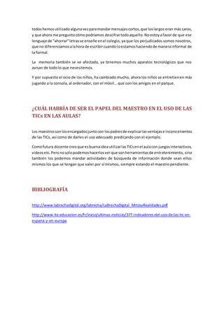 todoshemosutilizadoalgunavezparamandarmensajescortos,que loslargos eran más caros,
y que ahora me preguntocómopodríamos descifrartodoaquello.Noestoyafavor de que ese
lenguaje de “ahorrar”letrasse enseñe enel colegio, ya que los perjudicados somos nosotros,
que no diferenciamosalahora de escribircuandoloestamoshaciendode manerainformal de
la formal.
La memoria también se ve afectada, ya tenemos muchos aparatos tecnológicos que nos
avisan de todo lo que necesitemos.
Y por supuesto el ocio de los niños, ha cambiado mucho, ahora los niños se entretienen más
jugando a la consola, al ordenador, con el móvil… que con los amigos en el parque.
¿CUÁL HABRÍA DE SER EL PAPEL DEL MAESTRO EN EL USO DE LAS
TICs EN LAS AULAS?
Los maestrossonlosencargadosjuntocon lospadresde explicarlasventajase inconvenientes
de las TICs, así como de darles el uso adecuado predicando con el ejemplo.
Comofutura docente creoque esbuenaideautilizarlasTICsenel aulacon juegosinteractivos,
videosetc.Peronosolopodemoshacerlosverque sonherramientasde entretenimiento, sino
también los podemos mandar actividades de búsqueda de información donde sean ellos
mismos los que se tengan que valer por sí mismos, siempre estando el maestro pendiente.
BIBLIOGRAFÍA
http://www.labrechadigital.org/labrecha/LaBrechaDigital_MitosyRealidades.pdf
http://www.ite.educacion.es/fr/inicio/ultimas-noticias/377-indicadores-del-uso-de-las-tic-en-
espana-y-en-europa
 