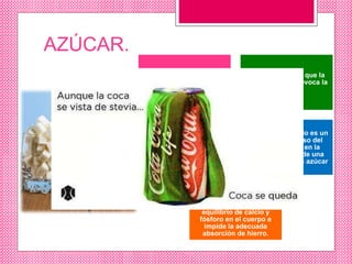 AZÚCAR.
Es el 10% de cada botella,
es lo que da la sensación
de energía
es la azúcar más que la
cafeína lo que provoca la
adicción
al recibir 5 cdas de azúcar
en un trago de refresco, el
páncreas envía insulina a
la sangre para
contrarrestar ese feroz
ataque
el irónico resultado es un
drástico descenso del
nivel de azúcar en la
sangre seguido de una
necesidad de mas azúcar
La gran cantidad de azúcar
combinada con el ácido
fosfórico altera el
equilibrio de calcio y
fósforo en el cuerpo e
impide la adecuada
absorción de hierro.
 
