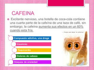 CAFEINA
 Excitante nervioso, una botella de coca-cola contiene
una cuarta parte de la cafeína de una taza de café, sin
embargo, la cafeína aumenta sus efectos en un 60%
cuando esta fría.
Compuesto adictivo, una droga
Insomnio
Taquicardia
Dolores de cabeza
Ataques de ansiedad
 