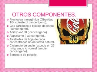 OTROS COMPONENTES.
 Fructuosa transgénica (Obesidad,
TG, colesterol cancerígeno).
 Gas carbónico o bióxido de carbono
(cancerígeno).
 Aditivo e-150 ( cancerígeno).
 Aspartame ( cancerígeno)..
 Alcaloides de hoja de coca
concentrados no en forma natural.
 Ciclamato de sodio (excede en 25
miligramos lo normal también
cancerígeno).
 Benzoato de potasio.
 